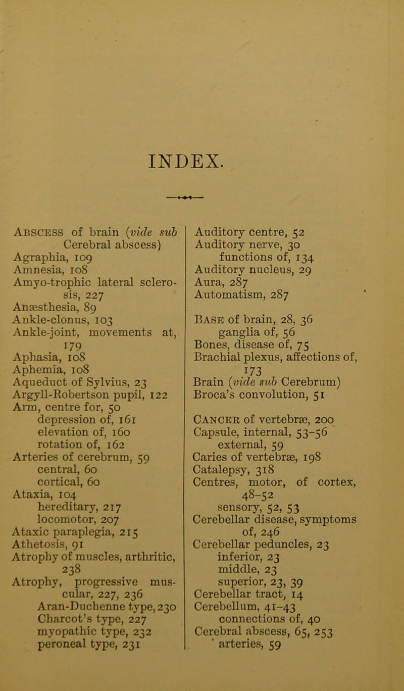 INDEX. Abscess of brain (vide sub Cerebral abscess) Agraphia, 109 Amnesia, 108 Amyo-tropbic lateral sclero- sis, 227 Anaesthesia, 89 Ankle-clonus, 103 Ankle-joint, movements at, 179 Aphasia, 108 Aphemia, 108 Aqueduct of Sylvius, 23 Argyll-Robertson pupil, 122 Arm, centre for, 50 depression of, 161 elevation of, 160 rotation of, 162 Arteries of cerebrum, 59 central, 60 cortical, 60 Ataxia, 104 hereditary, 217 locomotor, 207 Ataxic paraplegia, 215 Athetosis, 91 Atrophy of muscles, arthritic, 238 Atrophy, progressive mus- cular, 227, 236 Aran-Duchenne type, 230 Charcot’s type, 227 myopathic type, 232 peroneal type, 231 Auditory centre, 52 Auditory nerve, 30 functions of, 134 Auditory nucleus, 29 Aura, 287 Automatism, 287 Base of brain, 28, 36 ganglia of, 56 Bones, disease of, 75 Brachial plexus, affections of, .173 Brain (vide sub Cerebrum) Broca’s convolution, 51 Can cee of vertebras, 200 Capsule, internal, 53-56 external, 59 Caries of vertebras, 198 Catalepsy, 318 Centres, motor, of cortex, 48-52 sensory, 52, 53 Cerebellar disease, symptoms of, 246 Cerebellar peduncles, 23 inferior, 23 middle, 23 superior, 23, 39 Cerebellar tract, 14 Cerebellum, 41-43 connections of, 40 Cerebral abscess, 65, 253 * arteries, 59
