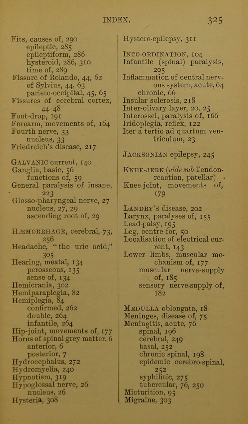 Fits, causes of, 290 epileptic, 2S5 epileptiform, 286 hysteroid, 286, 310 time of, 289 Fissure of ltolando, 44, 62 of Sylvius, 44, 63 parieto-occipital, 45, 65 Fissures of cerebral cortex, 44-48 Foot-drop, 191 Forearm, movements of, 164 Fourth nerve, 33 nucleus, 33 Friedreich’s disease, 217 Galvanic current, 140 Ganglia, basic, 56 functions of, 59 General paralysis of insane, 223 Glosso-pharyngeal nerve, 27 nucleus, 27, 29 ascending root of, 29 Haemorrhage, cerebral, 73, 256 Headache, “ the uric acid,” 3°S Hearing, meatal, 134 perosseous, 135 sense of, 134 Hemicrania, 302 Hemiparaplegia, 82 Hemiplegia, 84 confirmed, 262 double, 264 infantile, 264 Hip-joint, movements of, 177 Horns of spinal grey matter, 6 anterior, 6 posterior, 7 Hydrocephalus, 272 Hydromyelia, 240 Hypnotism, 319 Hypoglossal nerve, 26 nucleus, 26 Hysteria, 308 Ilystero-epilepsy, 311 INCO-ORDINATION, I04 Infantile (spinal) paralysis, 205 Inflammation of central nerv- ous system, acute, 64 chronic, 66 Insular sclerosis, 218 Inter-olivary layer, 20, 25 Interossei, paralysis of, 166 Iridoplegia, reflex, 122 Iter a tertio ad quartum ven- triculum, 23 Jacksonian epilepsy, 245 Knee-jerk {vide sub Tendon- reaction, patellar) * Knee-joint, movements of, 179 Landry’s disease, 202 Larynx, paralyses of, 155 Lead-palsy, 195 Leg, centre for, 50 Localisation of electrical cur- rent, 143 Lower limbs, muscular me- chanism of, 177 muscular nerve-supply of, 185 sensory nerve-supply of, 182 Medulla oblongata, 18 Meninges, disease of, 75 Meningitis, acute, 76 spinal, 196 cerebral, 249 basal, 252 chronic spinal, 198 epidemic cerebro-spinal, 252 syphilitic, 275 tubercular, 76, 250 Micturition, 95 Migraine, 303