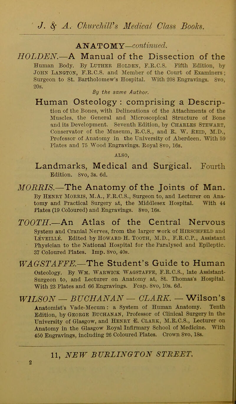 AN AT O MY—continued. HOLDEN.—A Manual of the Dissection of the Human Body. By Luther Holden, F.R.C.S. Fifth Edition, by John Langton, F.R.C.S. and Member of the Court of Examiners; Surgeon to St. Bartholomew’s Hospital. With 208 Engravings. 8vo, 20s. By the same Author. Human Osteology : comprising a Descrip- tion of the Bones, with Delineations of the Attachments of the Muscles, the General and Microscopical Structure of Bone and its Development. Seventh Edition, by Charles Stewart, Conservator of the Museum, R.C.S., and R. W. Reed, M.D., Professor of Anatomy in the University of Aberdeen. With 59 Plates and 75 Wood Engravings. Royal 8vo, 16s. ALSO, Landmarks, Medical and Surgical. Fourth Edition. 8vo, 3s. 6d. MORRIS.—The Anatomy of the Joints of Man. By Henry Morris, M.A., F.R.C.S., Surgeon to, and Lecturer on Ana- tomy and Practical Surgery at, the Middlesex Hospital. With 44 Plates (19 Coloured) and Engravings. 8vo, 16s. TOOTH.—An Atlas of the Central Nervous System and Cranial Nerves, from the larger work of Herschfeld and L^veilli;. Edited by Howard H. Tooth, M.D., F.R.C.P., Assistant Physician to the National Hospital for the Paralysed and Epileptic. 37 Coloured Plates. Imp. 8vo, 40s. WAGSTAFFE.—The Student’s Guide to Human Osteology. By Wm. Warwick Wagstaffe, F.R.C.S., late Assistant- Surgeon to, and Lecturer on Anatomy at, St. Thomas’s Hospital. With 23 Plates and 66 Engravings. Fcap. 8vo, 10s. 6d. WILSON — BUCHANAN — CLARK. — Wilson’s Anatomist’s Vade-Mecum: a System of Human Anatomy. Tenth Edition, by George Buchanan, Professor of Clinical Surgery in the University of Glasgow, and Henry E. Clark, M.R.C.S., Lecturer on Anatomy in the Glasgow Royal Infirmary School of Medicine. With 450 Engravings, including 26 Coloured Plates. Crown Svo, 18s. 2