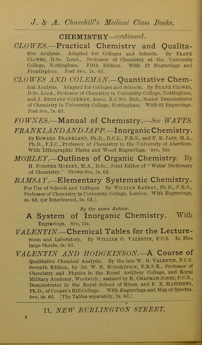 CHEMISTRY—continued. CLOWES.—Practical Chemistry and Qualita- tive Analysis. Adapted for Colleges and Schools. By Frank Clowes, D.Sc. Bond., Professor of Chemistry at the University College, Nottingham. Fifth Edition. With 67 Engravings and Frontispiece. Post 8vo, 7s. 6d. CLOWES AND COLEMAN.—Quantitative Chem- ical Analysis. Adapted for Colleges and Schools. By Frank Clowes, D.Sc. Bond., Professor of Chemistry in University College, Nottingham, and J. Bernard Coleman, Assoc. B.C.Sci. Dub., Senior Demonstrator of Chemistry in University College, Nottingham. With S3 Engravings. Post Svo, 7s. 6d. FOWNES.—Manual of Chemistry.—See WATTS. FRANKLANDAND JAPP.—Inorganic Chemistry. By Edward Frankland, Ph.D., D.C.B., F.R.S., and F. R. Japp, M.A., Ph.D., F.I.C., Professor of Chemistry in the University of Aberdeen. With Bithographic Plates and Wood Engravings. 8vo, 24s. MORLEY.—Outlines of Organic Chemistry. By H. Forster Morley, M.A., D.Sc., Joint Editor of “Watts’ Dictionary of Chemistry.” Crown 8vo, 7s. 6d. RAMSAY.—Elementary Systematic Chemistry. For Use of Schools and Colleges. By William Ramsay, Ph.D., F.R.S., Professor of Chemistry in University College, Bondon. With Engravings, 4s. 6d. (or Interleaved, 6s. 6d.). By the same Author. A System of Inorganic Chemistry. With Engravings. Svo, 16s. VALENTIN.—Chemical Tables for the Lecture- room and Baboratory. By William G. Valentin, F.C.S. In Five large Sheets, 5s. 6d. VALENTIN AND HODCKINSON.—A Course of Qualitative Chemical Analysis. By the late W. G. Valentin, F.C.S. Seventh Edition, by Dr. W. R. Hodgkinson, F.R.S.E., Professor of Chemistry and Physics in the Royal Artillery College, and Royal Military Academy, Woolwich; assisted by H. Chapman-Jones, F.C.S., Demonstrator in the Royal School of Mines, and F. E. Matthews, Ph.D., of Cooper’s Hill College. With Engravings and Map of Spectra. 8vo, 8s. 6d. [The Tables separately, 2s. 6d.] — 5 11, NEW BURLINGTON STREET.