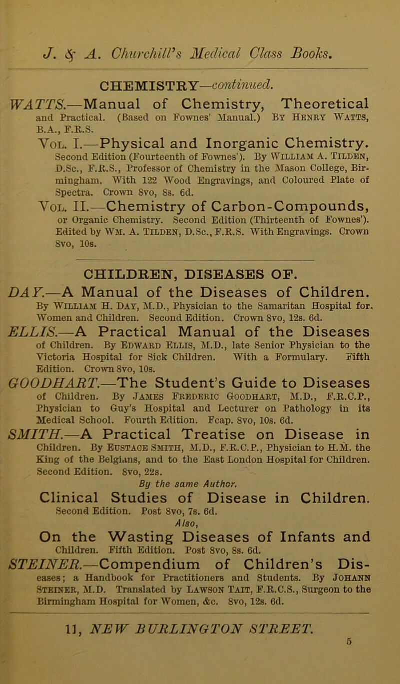 CHEMISTRY—continued. WATTS.—Manual of Chemistry, Theoretical and Practical. (Based on Fownes’ Manual.) By Henry Watts, B.A., F.R.S. Yol. I.—Physical and Inorganic Chemistry. Second Edition (Fourteenth of Fownes'). By William A. Tilden, D.Sc., F.R.S., Professor of Chemistry in the Mason College, Bir- mingham. With 122 Wood Engravings, and Coloured Plate of Spectra. Crown 8vo, Ss. 6d. Yol. II.—Chemistry of Carbon-Compounds, or Organic Chemistry. Second Edition (Thirteenth of Fownes’). Edited by Wm. A. Tilden, D.Sc., F.R.S. With Engravings. Crown 8vo, 10s. CHILDREN, DISEASES OF. DAY.—A Manual of the Diseases of Children. By William H. Day, M.D., Physician to the Samaritan Hospital for. Women and Children. Second Edition. Crown 8vo, 12s. 6d. ELLIS.—-A Practical Manual of the Diseases of Children. By Edward Ellis, M.D., late Senior Physician to the Victoria Hospital for Sick Children. With a Formulary. Fifth Edition. Crown 8vo, 10s. GOODHART.—The Student’s Guide to Diseases of Children. By .Tames Frederic Goodhart, M.D., F.R.C.P., Physician to Guy’s Hospital and Lecturer on Pathology in its Medical School. Fourth Edition. Fcap. 8vo, 10s. 6d. SMITH.—A Practical Treatise on Disease in Children. By Eustace Smith, M.D., F.R.C.P., Physician to H.M. the King of the Belgians, and to the East London Hospital for Children. Second Edition. 8vo, 22s. By the same Author. Clinical Studies of Disease in Children. Second Edition. Post 8vo, 7s. 6d. Also, On the Wasting Diseases of Infants and Children. Fifth Edition. Post 8vo, 8s. 6d. STEINER.—Compendium of Children’s Dis- eases; a Handbook for Practitioners and Students. By Johann Steiner, M.D. Translated by Lawson Tait, F.R.C.S., Surgeon to the Birmingham Hospital for Women, dec. 8vo, 12s. 6d. 1], NEW BURLINGTON STREET.