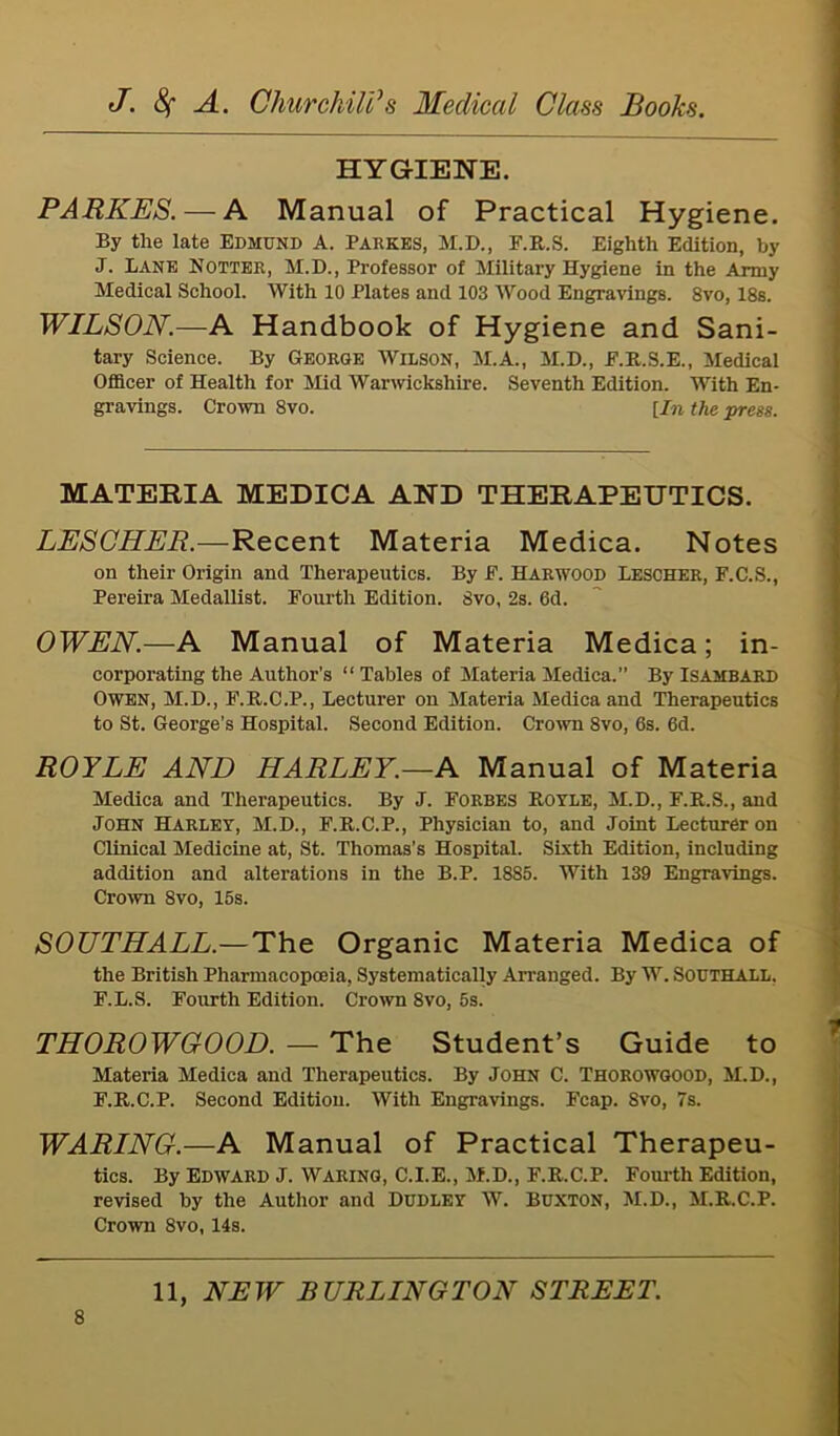 HYGIENE. PARKES. — A Manual of Practical Hygiene. By the late Edmund A. Parses, M.D., F.R.S. Eighth Edition, by J. Lane Notter, M.D., Professor of Military Hygiene in the Army Medical School. With 10 Plates and 103 Wood Engravings. 8vo, 18s. WILSON.—A Handbook of Hygiene and Sani- tary Science. By George Wilson, M.A., M.D., F.R.S.E., Medical Officer of Health for Mid Warwickshire. Seventh Edition. With En- gravings. Crown 8vo. [In the press. MATERIA MEDICA AND THERAPEUTICS. LESCHER.—Recent Materia Medica. Notes on their Origin and Therapeutics. By E. Harwood Lescher, F.C.S., Pereira Medallist. Fourth Edition. 8vo, 2s. 6d. OWEN.—A Manual of Materia Medica ; in- corporating the Author’s “Tables of Materia Medica.” By ISAMBARD Owen, M.D., F.R.C.P., Lecturer on Materia Medica and Therapeutics to St. George’s Hospital. Second Edition. Crown 8vo, 6s. 6d. ROYLE AND HARLEY.—A Manual of Materia Medica and Therapeutics. By J. Forbes Rotle, M.D., F.R.S., and John Harley, M.D., F.R.C.P., Physician to, and Joint Lecturer on Clinical Medicine at, St. Thomas’s Hospital. Sixth Edition, including addition and alterations in the B.P. 1885. With 139 Engravings. Crown 8vo, 15s. SOUTHALL.— The Organic Materia Medica of the British Pharmacopoeia, Systematically Arranged. By W. Southall. F.L.S. Fourth Edition. Crown 8vo, 6s. THOROWGOOD. — The Student’s Guide to Materia Medica and Therapeutics. By John C. Thorowgood, M.D., F.R.C.P. Second Edition. With Engravings. Fcap. Svo, 7s. WARING.—A Manual of Practical Therapeu- tics. By Edward J. Waring, C.I.E., M.D., F.R.C.P. Fourth Edition, revised by the Author and Dudley W. Buxton, M.D., M.R.C.P. Crown 8vo, 14s.