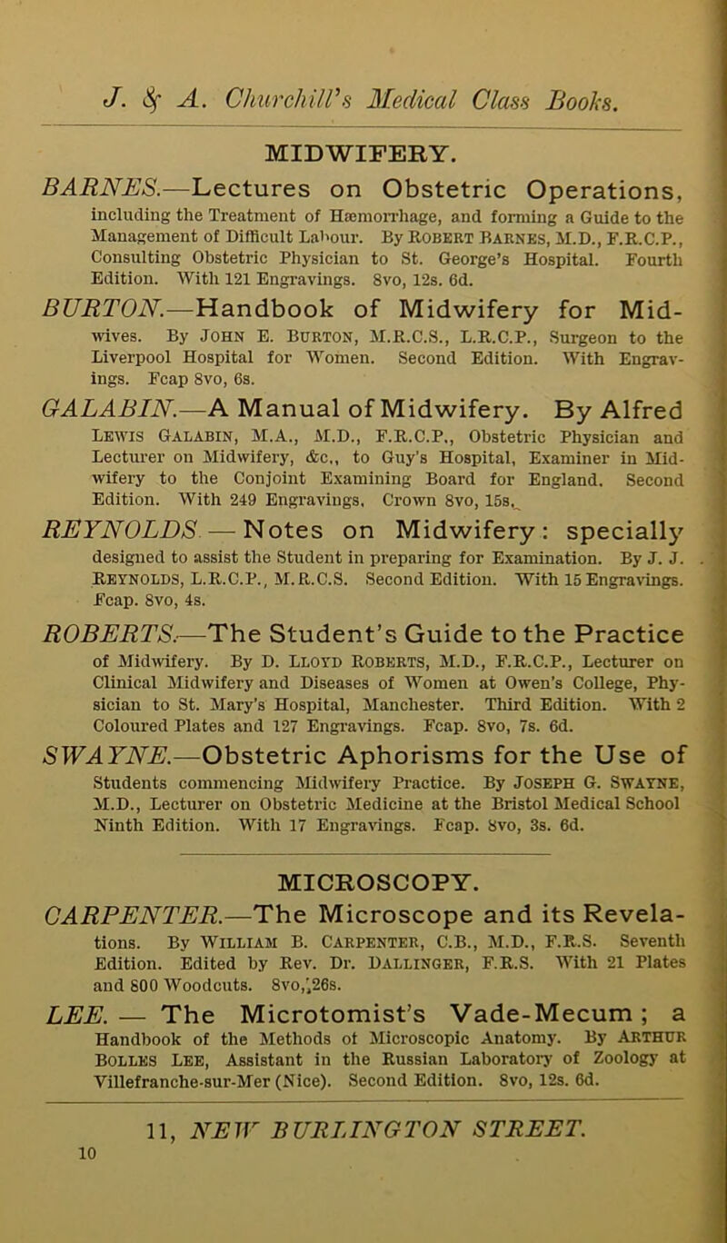 MIDWIFERY. BARNES.—Lectures on Obstetric Operations, including the Treatment of Haemorrhage, and forming a Guide to the Management of Difficult Labour. By Robert Barnes, M.D., F.R.C.P., Consulting Obstetric Physician to St. George’s Hospital. Fourth Edition. With 121 Engravings. 8vo, 12s. 6d. BURTON.—Handbook of Midwifery for Mid- wives. By John E. Burton, M.R.C.S., L.R.C.P., Surgeon to the Liverpool Hospital for Women. Second Edition. With Engrav- ings. Fcap Svo, 6s. GALABIN.—A Manual of Midwifery. By Alfred Lewis Galabin, M.A., M.D., F.R.C.P., Obstetric Physician and Lecturer on Midwifery, &c„ to Guy’s Hospital, Examiner in Mid- wifery to the Conjoint Examining Board for England. Second Edition. With 249 Engravings, Crown 8vo, 15s,^ REYNOLDS—Notes on Midwifery: specially designed to assist the Student in preparing for Examination. By J. J. . Reynolds, L.R.C.P., M.R.C.S. Second Edition. With 15 Engravings. Fcap. Svo, 4s. ROBERTS.—The Student’s Guide to the Practice of Midwifery. By D. Lloyd Roberts, M.D., F.R.C.P., Lecturer on Clinical Midwifery and Diseases of Women at Owen’s College, Phy- sician to St. Mary’s Hospital, Manchester. Third Edition. With 2 Coloured Plates and 127 Engravings. Fcap. 8vo, 7s. 6d. SWAYNE.—Obstetric Aphorisms for the Use of Students commencing Midwifery Practice. By Joseph G. Swayne, M.D., Lecturer on Obstetric Medicine at the Bristol Medical School Ninth Edition. With 17 Engravings. Fcap. Svo, 3s. 6d. MICROSCOPY. CARPENTER.—The Microscope and its Revela- tions. By William B. Carpenter, C.B., M.D., F.R.S. Seventh Edition. Edited by Rev. Dr. Dallinger, F.R.S. With 21 Plates and 800 Woodcuts. 8vo,’26s. LEE. — The Microtomist’s Vade-Mecum ; a Handbook of the Methods ot Microscopic Anatomy. By Arthur Bolles Lee, Assistant in the Russian Laboratory of Zoology at Villefranche-sur-Mer (Nice). Second Edition. 8vo, 12s. 6d.