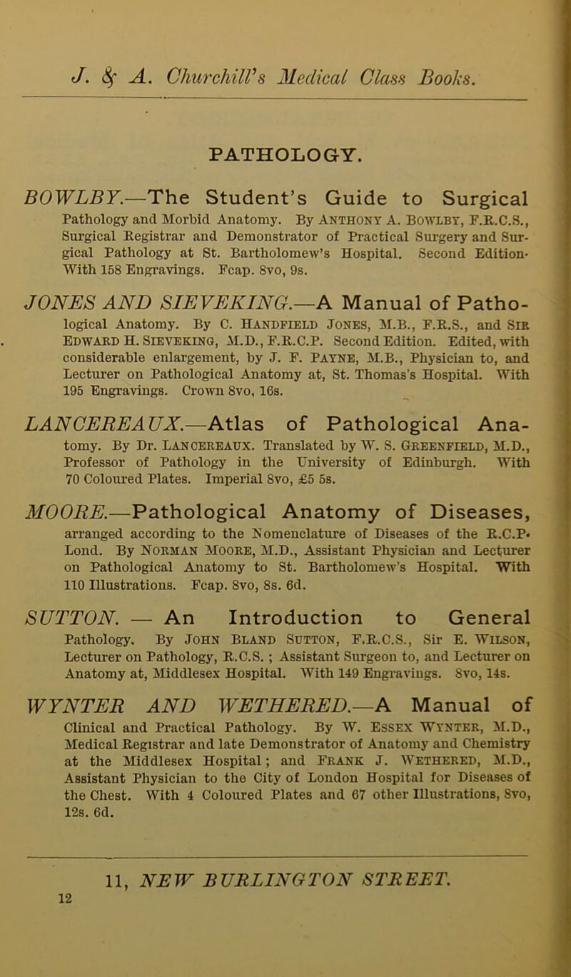 PATHOLOGY. BOWLBY.—The Student’s Guide to Surgical Pathology and Morbid Anatomy. By Anthony A. BOWLBY, F.R.C.S., Surgical Registrar and Demonstrator of Practical Surgery and Sur- gical Pathology at St. Bartholomew’s Hospital. Second Edition- With 158 Engravings. Fcap. 8vo, 9s. JONES AND SIEVEKING.—A Manual of Patho- logical Anatomy. By C. Handfield Jones, M.B., F.R.S., and Sir Edward H. Sieveking, M.D., F.R.C.P. Second Edition. Edited, with considerable enlargement, by J. F. Payne, M.B., Physician to, and Lecturer on Pathological Anatomy at, St. Thomas’s Hospital. With 195 Engravings. Crown 8vo, 16s. LAN CEREAJJX.—Atlas of Pathological Ana- tomy. By Dr. Lanceiieaux. Translated by W. S. Greenfield, M.D., Professor of Pathology in the University of Edinburgh. With 70 Coloured Plates. Imperial 8vo, £5 5s. MOORE.—Pathological Anatomy of Diseases, arranged according to the Nomenclature of Diseases of the R.C.P- Loud. By Norman Moore, M.D., Assistant Physician and Lecturer on Pathological Anatomy to St. Bartholomew’s Hospital. With 110 Illustrations. Fcap. 8vo, 8s. 6d. SUTTON. — An Introduction to General Pathology. By John Bland Sutton, F.R.C.S., Sir E. Wilson, Lecturer on Pathology, R.C.S.; Assistant Surgeon to, and Lecturer on Anatomy at, Middlesex Hospital. With 149 Engravings. Svo, 14s. WYNTER AND WET HE RED.—A Manual of Clinical and Practical Pathology. By W. Essex Wynter, M.D., Medical Registrar and late Demonstrator of Anatomy and Chemistry at the Middlesex Hospital; and Frank J. Wethered, M.D., Assistant Physician to the City of London Hospital for Diseases of the Chest. With 4 Coloured Plates and 67 other Illustrations, Svo, 12s. 6d. 11, NEW BURLINGTON STREET.