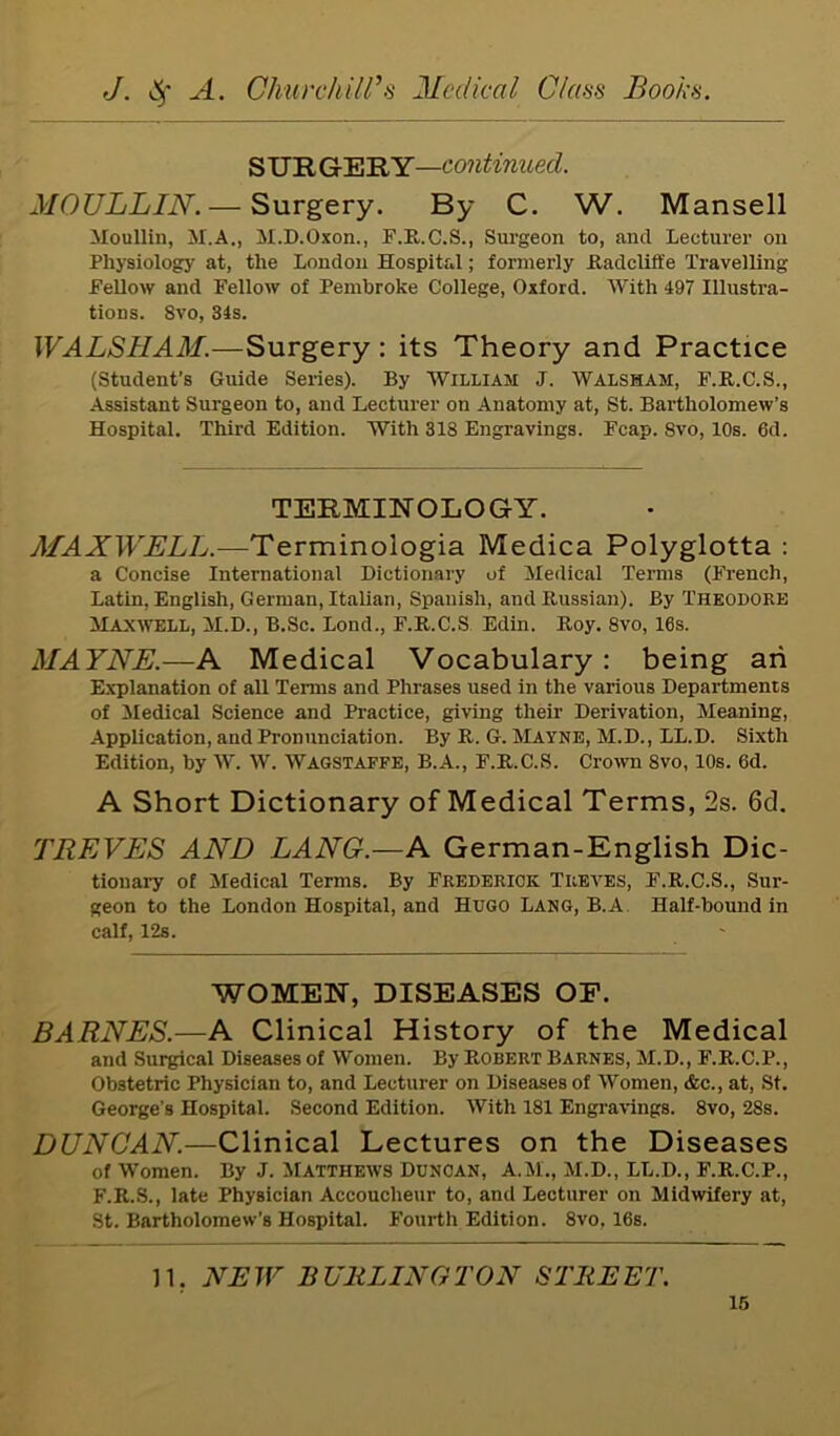 S UR GERY—continued. MOULLIN.— Surgery. By C. W. Mansell Moullin, M.A., M.D.Oxon., F.R.C.S., Surgeon to, and Lecturer on Physiology at, the London Hospital; formerly Radcliffe Travelling Fellow and Fellow of Pembroke College, Oxford. With 497 Illustra- tions. 8vo, 34s. WALSHAM.—Surgery: its Theory and Practice (Student’s Guide Series). By William J. Walsham, F.R.C.S., Assistant Surgeon to, and Lecturer on Anatomy at, St. Bartholomew’s Hospital. Third Edition. With 318 Engravings. Fcap. Svo, 10s. 6d. TERMINOLOGY. MAXWELL.—Terminologia Medica Polyglotta : a Concise International Dictionary of Medical Terms (French, Latin, English, German, Italian, Spanish, and Russian). By Theodore Maxwell, M.D., B.Sc. Lond., F.R.C.S Edin. Roy. Svo, 16s. MAYNE.—A Medical Vocabulary: being an Explanation of all Terms and Phrases used in the various Departments of Medical Science and Practice, giving their Derivation, Meaning, Application, and Pronunciation. By R. G. Mayne, M.D., LL.D. Sixth Edition, by W. W. Wagstaffe, B.A., F.R.C.S. Crown Svo, 10s. 6d. A Short Dictionary of Medical Terms, 2s. 6d. TREVES AND LANG.—A German-English Dic- tionary of Medical Terms. By Frederick Treves, F.R.C.S., Sur- geon to the London Hospital, and Hugo Lang, B.A Half-bound in calf, 12s. WOMEN, DISEASES OF. BARNES.—A Clinical History of the Medical and Surgical Diseases of Women. By Robert Barnes, M.D., F.R.C.P., Obstetric Physician to, and Lecturer on Diseases of Women, &c., at, St. George's Hospital. Second Edition. With 181 Engravings. 8vo, 28s. DUNCAN.—Clinical Lectures on the Diseases of Women. By J. Matthews Donoan, A.M., M.D., LL.D., F.R.C.P., F.R.S., late Physician Accoucheur to, and Lecturer on Midwifery at, St. Bartholomew's Hospital. Fourth Edition. 8vo, 16s. 11. NEW BURLINGTON STREET.