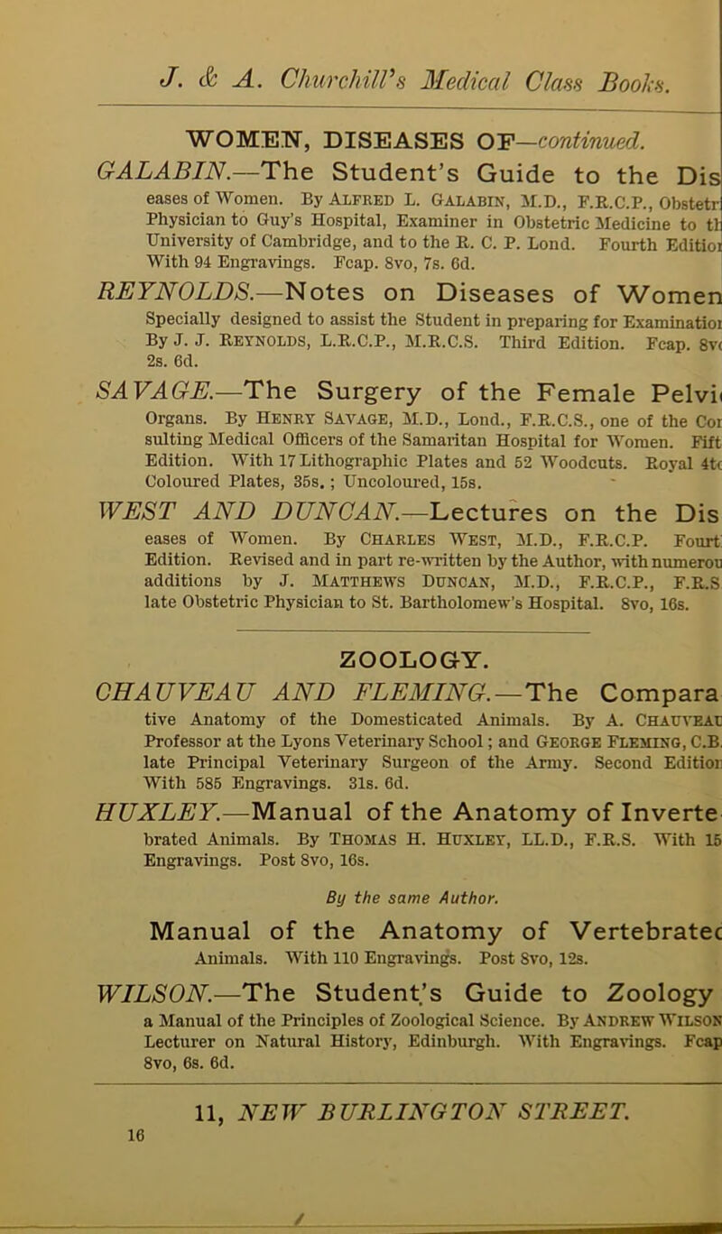 WOMEN, DISEASES OF—continued. GALABIN.—The Student’s Guide to the Dis eases of Women. By Alfred L. Galabin, M.D., F.R.C.P., Obstetr Physician to Guy’s Hospital, Examiner in Obstetric Medicine to tl University of Cambridge, and to the R. C. P. Bond. Fourth Editior With 94 Engravings. Fcap. 8vo, 7s. 6d. REYNOLDS.—Notes on Diseases of Women Specially designed to assist the Student in preparing for Examinatioi By J. J. Reynolds, L.R.C.P., M.R.C.S. Third Edition. Fcap. 8v< 2s. 6d. SAVAGE.—The Surgery of the Female Pelvii Organs. By Henry Savage, M.D., Lond., F.R.C.S., one of the Cor suiting Medical Officers of the Samaritan Hospital for Women. Fift Edition. With 17 Lithographic Plates and 52 Woodcuts. Royal 4tc Coloured Plates, 35s.; Uncoloured, 15s. WEST AND DUNCAN—Lectures on the Dis eases of Women. By Charles West, M.D., F.R.C.P. Fourt Edition. Revised and in part re-written by the Author, with numerou additions by J. Matthews Duncan, M.D., F.R.C.P., F.R.S late Obstetric Physician to St. Bartholomew’s Hospital. 8vo, 16s. ZOOLOGY. CHAUVEAU AND FLEMING. — The Compara tive Anatomy of the Domesticated Animals. By A. Chauveal Professor at the Lyons Veterinary School; and George Fleming, C.B. late Principal Veterinary Surgeon of the Army. Second Edition With 585 Engravings. 31s. 6d. HUXLEY.—Manual of the Anatomy of Inverte brated Animals. By Thomas H. Huxley, LL.D., F.R.S. With 15 Engravings. Post 8vo, 16s. By the same Author. Manual of the Anatomy of Vertebratec Annuals. With 110 Engravings. Post Svo, 12s. WILSON.—The Student’s Guide to Zoology a Manual of the Principles of Zoological Science. By Andrew Wilson Lecturer on Natural History, Edinburgh. With Engravings. Fcap 8vo, 6s. 6d. 11, NEW BURLINGTON STREET. 16 /