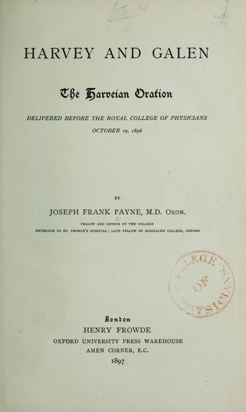 HARVEY AND GALEN Clk ®amtan Orafton DELIVERED BEFORE THE ROYAL COLLEGE OF PHYSICIANS OCTOBER 19, 1896 BY JOSEPH FRANK PAYNE, M.D. Oxon. FELLOW AND CENSOR OF THE COLLEGE PHYSICIAN TO ST. THOMAS’S HOSPITAL ; LATE FELLOW OF MAGDALEN COLLEGE, OXFORD Bonbon HENRY FROWDE j * OXFORD UNIVERSITY PRESS WAREHOUSE AMEN CORNER, E.C. 1897