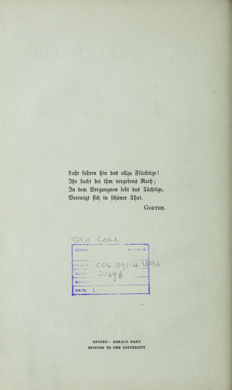 £a£t fasten ^in bag allju ^fucfytige! futfjt Bet itym bergefcenS Oiatty; 3n bent 93ergangnen lebt bag $ucfytige, 2Seren?igt fid) in frfjbner %f)at Goethe. Couu | ROYAL V .1CIAN3 | It,:: cog.o^r 4-^6 i 2 1 j6Ar‘ i _ 1 OXFORD : HORACE HART PRINTER TO THE UNIVERSITY