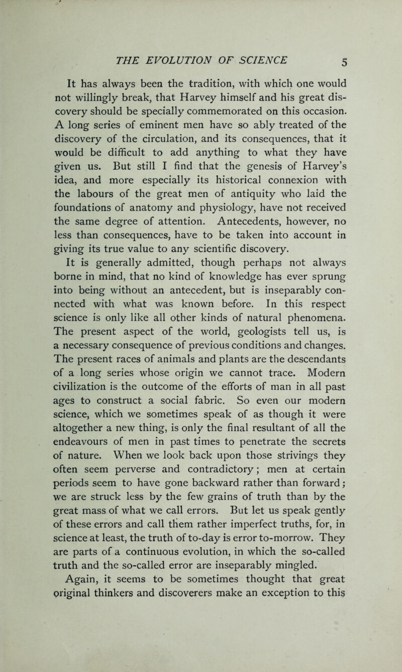 THE EVOLUTION OF SCIENCE It has always been the tradition, with which one would not willingly break, that Harvey himself and his great dis- covery should be specially commemorated on this occasion. A long series of eminent men have so ably treated of the discovery of the circulation, and its consequences, that it would be difficult to add anything to what they have given us. But still I find that the genesis of Harvey’s idea, and more especially its historical connexion with the labours of the great men of antiquity who laid the foundations of anatomy and physiology, have not received the same degree of attention. Antecedents, however, no less than consequences, have to be taken into account in giving its true value to any scientific discovery. It is generally admitted, though perhaps not always borne in mind, that no kind of knowledge has ever sprung into being without an antecedent, but is inseparably con- nected with what was known before. In this respect science is only like all other kinds of natural phenomena. The present aspect of the world, geologists tell us, is a necessary consequence of previous conditions and changes. The present races of animals and plants are the descendants of a long series whose origin we cannot trace. Modern civilization is the outcome of the efforts of man in all past ages to construct a social fabric. So even our modern science, which we sometimes speak of as though it were altogether a new thing, is only the final resultant of all the endeavours of men in past times to penetrate the secrets of nature. When we look back upon those strivings they often seem perverse and contradictory; men at certain periods seem to have gone backward rather than forward; we are struck less by the few grains of truth than by the great mass of what we call errors. But let us speak gently of these errors and call them rather imperfect truths, for, in science at least, the truth of to-day is error to-morrow. They are parts of a continuous evolution, in which the so-called truth and the so-called error are inseparably mingled. Again, it seems to be sometimes thought that great original thinkers and discoverers make an exception to this