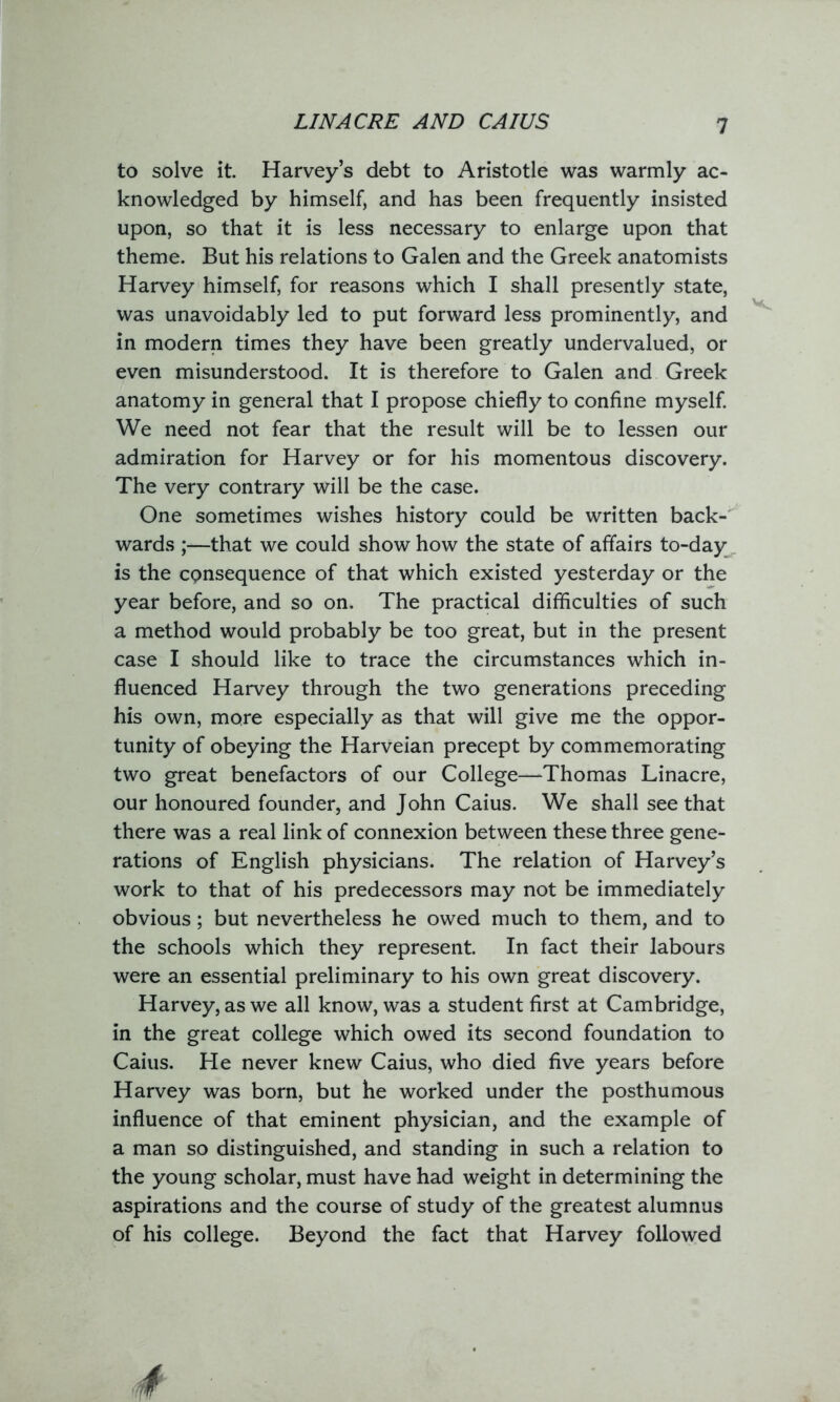 LIN ACRE AND CAIUS to solve it. Harvey’s debt to Aristotle was warmly ac- knowledged by himself, and has been frequently insisted upon, so that it is less necessary to enlarge upon that theme. But his relations to Galen and the Greek anatomists Harvey himself, for reasons which I shall presently state, was unavoidably led to put forward less prominently, and in modern times they have been greatly undervalued, or even misunderstood. It is therefore to Galen and Greek anatomy in general that I propose chiefly to confine myself. We need not fear that the result will be to lessen our admiration for Harvey or for his momentous discovery. The very contrary will be the case. One sometimes wishes history could be written back- wards ;—that we could show how the state of affairs to-day is the consequence of that which existed yesterday or the year before, and so on. The practical difficulties of such a method would probably be too great, but in the present case I should like to trace the circumstances which in- fluenced Harvey through the two generations preceding his own, more especially as that will give me the oppor- tunity of obeying the Harveian precept by commemorating two great benefactors of our College—Thomas Linacre, our honoured founder, and John Caius. We shall see that there was a real link of connexion between these three gene- rations of English physicians. The relation of Harvey’s work to that of his predecessors may not be immediately obvious; but nevertheless he owed much to them, and to the schools which they represent. In fact their labours were an essential preliminary to his own great discovery. Harvey, as we all know, was a student first at Cambridge, in the great college which owed its second foundation to Caius. He never knew Caius, who died five years before Harvey was born, but he worked under the posthumous influence of that eminent physician, and the example of a man so distinguished, and standing in such a relation to the young scholar, must have had weight in determining the aspirations and the course of study of the greatest alumnus of his college. Beyond the fact that Harvey followed