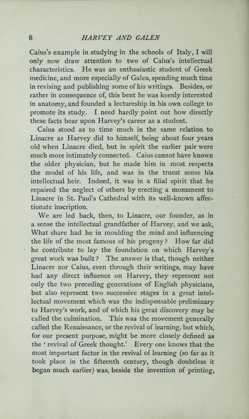 Caius’s example in studying in the schools of Italy, I will only now draw attention to two of Caius’s intellectual characteristics. He was an enthusiastic student of Greek medicine, and more especially of Galen, spending much time in revising and publishing some of his writings. Besides, or rather in consequence of, this bent he was keenly interested in anatomy, and founded a lectureship in his own college to promote its study. I need hardly point out how directly these facts bear upon Harvey’s career as a student. Caius stood as to time much in the same relation to Linacre as Harvey did to himself, being about four years old when Linacre died, but in spirit the earlier pair were much more intimately connected. Caius cannot have known the older physician, but he made him in most respects the model of his life, and was in the truest sense his intellectual heir. Indeed, it was in a filial spirit that he repaired the neglect of others by erecting a monument to Linacre in St. Paul’s Cathedral with its well-known affec- tionate inscription. We are led back, then, to Linacre, our founder, as in a sense the intellectual grandfather of Harvey, and we ask, What share had he in moulding the mind and influencing the life of the most famous of his progeny? How far did he contribute to lay the foundation on which Harvey’s great work was built ? The answer is that, though neither Linacre nor Caius, even through their writings, may have had any direct influence on Harvey, they represent not only the two preceding generations of English physicians, but also represent two successive stages in a great intel- lectual movement which was the indispensable preliminary to Harvey’s work, and of which his great discovery may be called the culmination. This was the movement generally called the Renaissance, or the revival of learning, but which, for our present purpose, might be more closely defined as the ‘ revival of Greek thought.’ Every one knows that the most important factor in the revival of learning (so far as it took place in the fifteenth century, though doubtless it began much earlier) was, beside the invention of printing,