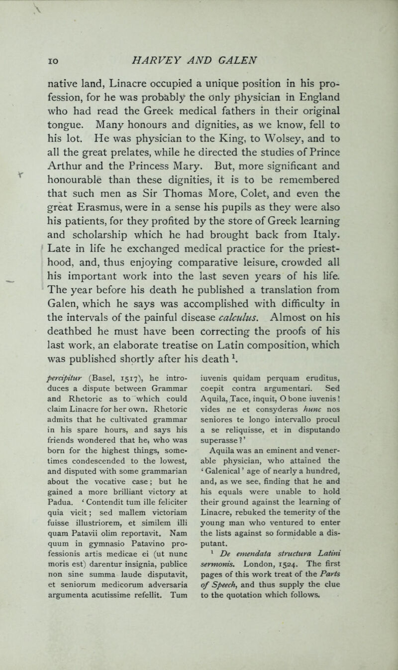 native land, Linacre occupied a unique position in his pro- fession, for he was probably the only physician in England who had read the Greek medical fathers in their original tongue. Many honours and dignities, as we know, fell to his lot. He was physician to the King, to Wolsey, and to all the great prelates, while he directed the studies of Prince Arthur and the Princess Mary. But, more significant and honourable than these dignities* it is to be remembered that such men as Sir Thomas More, Colet, and even the great Erasmus, were in a sense his pupils as they were also his patients, for they profited by the store of Greek learning and scholarship which he had brought back from Italy. Late in life he exchanged medical practice for the priest- hood, and, thus enjoying comparative leisure, crowded all his important work into the last seven years of his life. The year before his death he published a translation from Galen, which he says was accomplished with difficulty in the intervals of the painful disease calculus. Almost on his deathbed he must have been correcting the proofs of his last work, an elaborate treatise on Latin composition, which was published shortly after his death 1. percipitur (Basel, 1517), he intro- duces a dispute between Grammar and Rhetoric as to which could claim Linacre for her own. Rhetoric admits that he cultivated grammar in his spare hours, and says his friends wondered that he, who was born for the highest things, some- times condescended to the lowest, and disputed with some grammarian about the vocative case; but he gained a more brilliant victory at Padua. ‘ Contendit turn ille feliciter quia vicit; sed mallem victoriam fuisse illustriorem, et similem illi quam Patavii olim reportavit. Nam quum in gymnasio Patavino pro- fession^ artis medicae ei (ut nunc moris est) darentur insignia, publice non sine summa laude disputavit, et seniorum medicorum adversaria argumenta acutissime refellit. Turn iuvenis quidam perquam eruditus, coepit contra argumentari. Sed Aquila, Tace, inquit, O bone iuvenis ! vides ne et consyderas hunc nos seniores te longo intervallo procul a se reliquisse, et in disputando superasse ? ’ Aquila was an eminent and vener- able physician, who attained the ‘ Galenical ’ age of nearly a hundred, and, as we see, finding that he and his equals were unable to hold their ground against the learning of Linacre, rebuked the temerity of the young man who ventured to enter the lists against so formidable a dis- putant. 1 De emendata structura Latini sermonis. London, 1524. The first pages of this work treat of the Parts of Speech, and thus supply the clue to the quotation which follows.