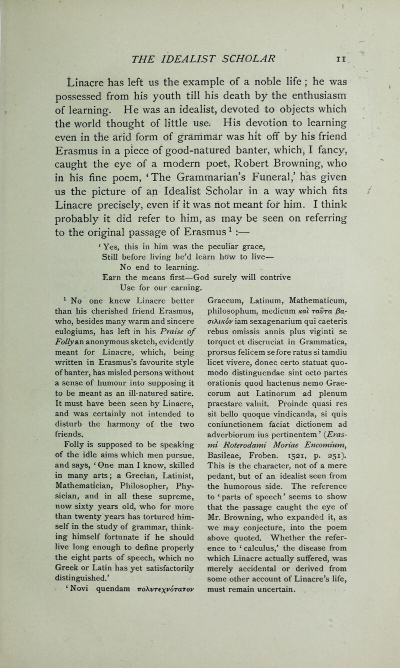 Linacre has left us the example of a noble life ; he was possessed from his youth till his death by the enthusiasm of learning. He was an idealist, devoted to objects which the world thought of little use. His devotion to learning even in the arid form Of grammar was hit off by his friend Erasmus in a piece of good-natured banter, which, I fancy, caught the eye of a modern poet, Robert Browning, who in his fine poem, ‘The Grammarian’s Funeral,’ has given us the picture of an Idealist Scholar in a way which fits Linacre precisely, even if it was not meant fot him. I think probably it did refer to him, as may be seen on referring to the original passage of Erasmus1 :— ‘ Yes, this in him was the peculiar grace, Still before living he’d learn hdw to live— No end to learning. Earn the means first—God surely will contrive Use for our earning. 1 No one knew Linacre better than his cherished friend Erasmus, who, besides many warm and sincere eulogiums, has left in his Praise of Folly an anonymous sketch, evidently meant for Linacre, which, being written in Erasmus’s favourite style of banter, has misled persons without a sense of humour into supposing it to be meant as an ill-natured satire. It must have been seen by Linacre, and was certainly not intended to disturb the harmony of the two friends. Folly is supposed to be speaking of the idle aims which men pursue, and says, * One man I know, skilled in many arts; a Grecian, Latinist, Mathematician, Philosopher, Phy- sician, and in all these supreme, now sixty years old, who for more than twenty years has tortured him- self in the study of grammar, think- ing himself fortunate if he should live long enough to define properly the eight parts of speech, which no Greek or Latin has yet satisfactorily distinguished.’ ‘ Novi quendam TroXvTtxvoraTov Graecum, Latinum, Mathematicum, philosophum, medicum teal ravra (3a- olXikov iam sexagenarium qui caeteris rebus omissis annis plus viginti se torquet et discruciat in Grammatica, prorsus felicem sefore ratus si tamdiu licet vivere, donee certo statuat quo- modo distinguendae sint octo partes orationis quod hactenus nemo Grae- corum aut Latinorum ad plenum praestare valuit. Proinde quasi res sit bello quoque vindicanda, si quis coniunctionem faciat dictionem ad adverbiorum ius pertinentem ’ (Eras- mi Roterodami Moriae Encomium, Basileae, Froben. 1521, p. 251). This is the character, not of a mere pedant, but of an idealist seen from the humorous side. The reference to ‘ parts of speech ’ seems to show that the passage caught the eye of Mr. Browning, who expanded it, as we may conjecture, into the poem above quoted. Whether the refer- ence to ‘ calculus,’ the disease from which Linacre actually suffered, was flierely accidental or derived from some other account of Linacre’s life, must remain uncertain.