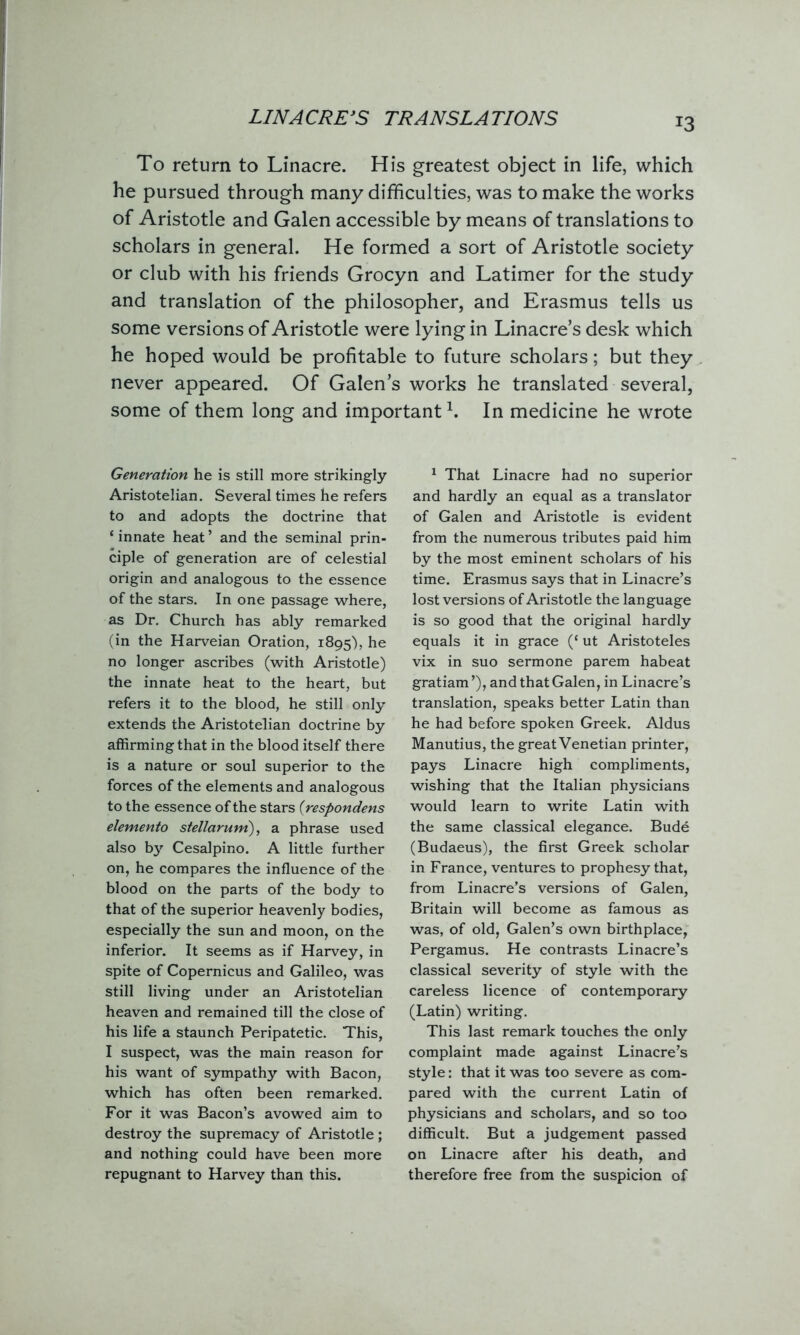 LINACRE’S TRANSLATIONS *3 To return to Linacre. His greatest object in life, which he pursued through many difficulties, was to make the works of Aristotle and Galen accessible by means of translations to scholars in general. He formed a sort of Aristotle society or club with his friends Grocyn and Latimer for the study and translation of the philosopher, and Erasmus tells us some versions of Aristotle were lying in Linacre’s desk which he hoped would be profitable to future scholars; but they never appeared. Of Galen’s works he translated several, some of them long and important1. In medicine he wrote Generation he is still more strikingly Aristotelian. Several times he refers to and adopts the doctrine that ‘ innate heat ’ and the seminal prin- ciple of generation are of celestial origin and analogous to the essence of the stars. In one passage where, as Dr. Church has ably remarked (in the Harveian Oration, 1895), he no longer ascribes (with Aristotle) the innate heat to the heart, but refers it to the blood, he still only extends the Aristotelian doctrine by affirming that in the blood itself there is a nature or soul superior to the forces of the elements and analogous to the essence of the stars (respondens elemento stellarum), a phrase used also by Cesalpino. A little further on, he compares the influence of the blood on the parts of the body to that of the superior heavenly bodies, especially the sun and moon, on the inferior. It seems as if Harvey, in spite of Copernicus and Galileo, was still living under an Aristotelian heaven and remained till the close of his life a staunch Peripatetic. This, I suspect, was the main reason for his want of sympathy with Bacon, which has often been remarked. For it was Bacon’s avowed aim to destroy the supremacy of Aristotle ; and nothing could have been more repugnant to Harvey than this. 1 That Linacre had no superior and hardly an equal as a translator of Galen and Aristotle is evident from the numerous tributes paid him by the most eminent scholars of his time. Erasmus says that in Linacre’s lost versions of Aristotle the language is so good that the original hardly equals it in grace (‘ ut Aristoteles vix in suo sermone parem habeat gratiam ’), and that Galen, in Linacre’s translation, speaks better Latin than he had before spoken Greek. Aldus Manutius, the great Venetian printer, pays Linacre high compliments, wishing that the Italian physicians would learn to write Latin with the same classical elegance. Bude (Budaeus), the first Greek scholar in France, ventures to prophesy that, from Linacre’s versions of Galen, Britain will become as famous as was, of old, Galen’s own birthplace, Pergamus. He contrasts Linacre’s classical severity of style with the careless licence of contemporary (Latin) writing. This last remark touches the only complaint made against Linacre’s style: that it was too severe as com- pared with the current Latin of physicians and scholars, and so too difficult. But a judgement passed on Linacre after his death, and therefore free from the suspicion of