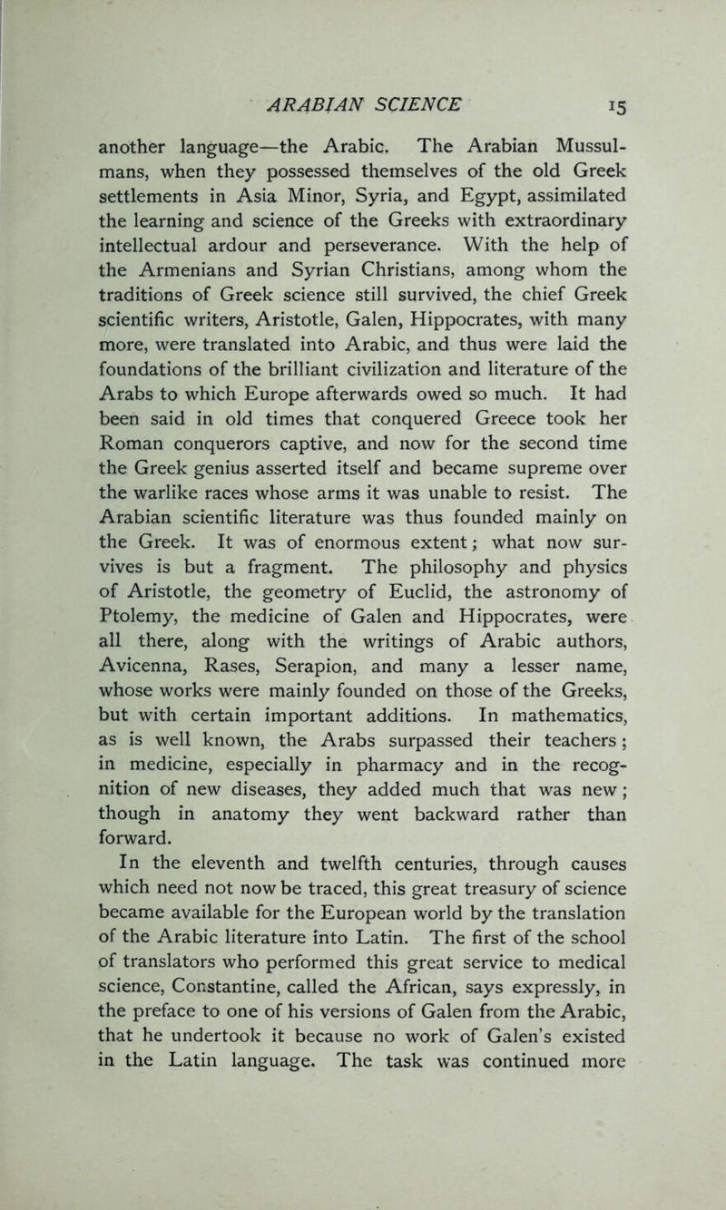 ARABIAN SCIENCE another language—the Arabic. The Arabian Mussul- mans, when they possessed themselves of the old Greek settlements in Asia Minor, Syria, and Egypt, assimilated the learning and science of the Greeks with extraordinary intellectual ardour and perseverance. With the help of the Armenians and Syrian Christians, among whom the traditions of Greek science still survived, the chief Greek scientific writers, Aristotle, Galen, Hippocrates, with many more, were translated into Arabic, and thus were laid the foundations of the brilliant civilization and literature of the Arabs to which Europe afterwards owed so much. It had been said in old times that conquered Greece took her Roman conquerors captive, and now for the second time the Greek genius asserted itself and became supreme over the warlike races whose arms it was unable to resist. The Arabian scientific literature was thus founded mainly on the Greek. It was of enormous extent; what now sur- vives is but a fragment. The philosophy and physics of Aristotle, the geometry of Euclid, the astronomy of Ptolemy, the medicine of Galen and Hippocrates, were all there, along with the writings of Arabic authors, Avicenna, Rases, Serapion, and many a lesser name, whose works were mainly founded on those of the Greeks, but with certain important additions. In mathematics, as is well known, the Arabs surpassed their teachers; in medicine, especially in pharmacy and in the recog- nition of new diseases, they added much that was new; though in anatomy they went backward rather than forward. In the eleventh and twelfth centuries, through causes which need not now be traced, this great treasury of science became available for the European world by the translation of the Arabic literature into Latin. The first of the school of translators who performed this great service to medical science, Constantine, called the African, says expressly, in the preface to one of his versions of Galen from the Arabic, that he undertook it because no work of Galen’s existed in the Latin language. The task was continued more