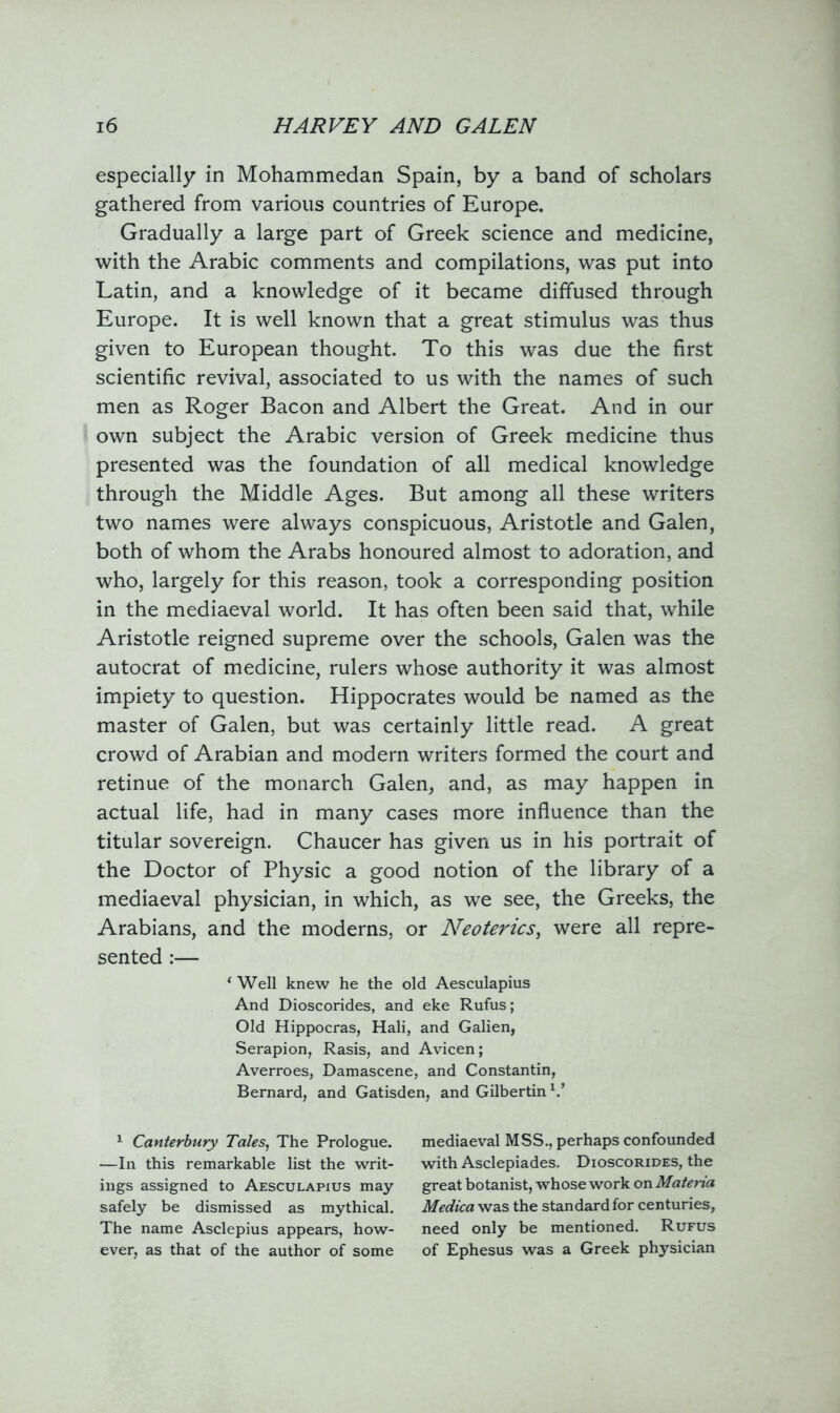 especially in Mohammedan Spain, by a band of scholars gathered from various countries of Europe. Gradually a large part of Greek science and medicine, with the Arabic comments and compilations, was put into Latin, and a knowledge of it became diffused through Europe. It is well known that a great stimulus was thus given to European thought. To this was due the first scientific revival, associated to us with the names of such men as Roger Bacon and Albert the Great. And in our own subject the Arabic version of Greek medicine thus presented was the foundation of all medical knowledge through the Middle Ages. But among all these writers two names were always conspicuous, Aristotle and Galen, both of whom the Arabs honoured almost to adoration, and who, largely for this reason, took a corresponding position in the mediaeval world. It has often been said that, while Aristotle reigned supreme over the schools, Galen was the autocrat of medicine, rulers whose authority it was almost impiety to question. Hippocrates would be named as the master of Galen, but was certainly little read. A great crowd of Arabian and modern writers formed the court and retinue of the monarch Galen, and, as may happen in actual life, had in many cases more influence than the titular sovereign. Chaucer has given us in his portrait of the Doctor of Physic a good notion of the library of a mediaeval physician, in which, as we see, the Greeks, the Arabians, and the moderns, or Neoterics, were all repre- sented :— * Well knew he the old Aesculapius And Dioscorides, and eke Rufus; Old Hippocras, Hali, and Galien, Serapion, Rasis, and Avicen; Averroes, Damascene, and Constantin, Bernard, and Gatisden, and Gilbertin V 1 Canterbury Tales, The Prologue. —In this remarkable list the writ- ings assigned to Aesculapius may safely be dismissed as mythical. The name Asclepius appears, how- ever, as that of the author of some mediaeval MSS., perhaps confounded with Asclepiades. Dioscorides, the great botanist, whose work on Materia Medica was the standard for centuries, need only be mentioned. Rufus of Ephesus was a Greek physician