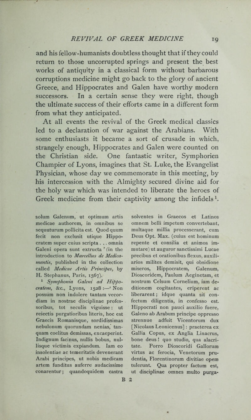 and his fellow-humanists doubtless thought that if they could return to those uncorrupted springs and present the best works of antiquity in a classical form without barbarous corruptions medicine might go back to the glory of ancient Greece, and Hippocrates and Galen have worthy modern successors. In a certain sense they were right, though the ultimate success of their efforts came in a different form from what they anticipated. At all events the revival of the Greek medical classics led to a declaration of war against the Arabians. With some enthusiasts it became a sort of crusade in which, strangely enough, Hippocrates and Galen were counted on the Christian side. One fantastic writer, Symphorien Champier of Lyons, imagines that St. Luke, the Evangelist Physician, whose day we commemorate in this meeting, by his intercession with the Almighty secured divine aid for the holy war which was intended to liberate the heroes of Greek medicine from their captivity among the infidels1. solum Galenum, ut optimum artis medicae authorem, in omnibus se sequuturum pollicita est. Quod quum fecit non exclusit utique Hippo- cratem super cuius scripta . .. omnia Galeni opera sunt extructa * (in the introduction to Marcellus de Medica- mentis, published in the collection called Medicae Artis Principes, by H. Stephanus, Paris, 1567). 1 Symphonia Galeni ad Hippo- cratem, &c., Lyons, 1528 :—‘ Non possum non indolere tantam vecor- diam in nostrae disciplinae profes- soribus, tot seculis viguisse: ut reiectis purgatioribus literis, hoc est Graecis Romanisque, sordidissimas nebulonum quorundam nenias, tan- quam coelitus demissas, excaeperint. Indignum facinus, nullis bobus, nul- lisque victimis expiandum. Iam eo insolentiae ac temeritatis devenerant Arabi principes, ut nobis medicam artem funditus auferre audacissime conarentur; quandoquidem castra solventes in Graecos et Latinos omnem belli impetum convertebant, multaque millia processerant, cum Deus Opt. Max. (cuius est hominum repente et consilia et animos im- mutare) ut auguror sanctissimi Lucae precibus et orationibus flexus, auxili- aries milites demisit, qui obsidione miseros, Hippocratem, Galenum, Dioscoridem, Paulum Aeginetam, et nostrum Celsum Cornelium, iam de- ditionem cogitantes, eriperent ac liberarent; idque quanta sit con- fectum diligentia, in confesso est. Hippocrati non pauci auxilio fuere, Galeno ab Arabum principe oppresso strennue adfuit Vicentorum dux [Nicolaus Leonicenus] : praeterea ex Gallia Copus, ex Anglia Linacrus, bone deus ! quo studio, qua alacri- tate. Porro Dioscoridi Gallorum virtus ac ferocia, Venetorum pru- dentia, Florentinorum divitiae opem tulerunt. Qua propter factum est, ut disciplinae omnes multo purga- B 2