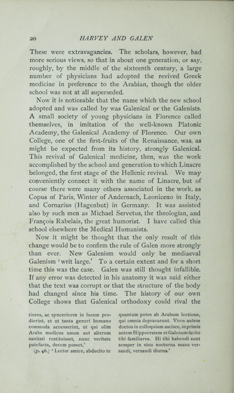 These were extravagancies. The scholars, however, had more serious views, so that in about one generation, or say, roughly, by the middle of the sixteenth century, a large number of physicians had adopted the revived Greek medicine in preference to the Arabian, though the older school was not at all superseded. Now it is noticeable that the name which the new school adopted and was called by was Galenical or the Galenists. A small society of young physicians in Florence called themselves, in imitation of the well-known Platonic Academy, the Galenical Academy of Florence. Our own College, one of the first-fruits of the Renaissance, was, as might be expected from its history, strongly Galenical. This revival of Galenical medicine, then, was the work accomplished by the school and generation to which Linacre belonged, the first stage of the Hellenic revival. We may conveniently connect it with the name of Linacre, but of course there were many others associated in the work, as Copus of Paris, Winter of Andernach, Leoniceno in Italy, and Cornarius (Hagenbut) in Germany. It was assisted also by such men as Michael Servetus, the theologian, and Francois Rabelais, the great humorist. I have called this school elsewhere the Medical Humanists. Now it might be thought that the only result of this change would be to confirm the rule of Galen more strongly than ever. New Galenism would only be mediaeval Galenism ‘writ large.5 To a certain extent and for a short time this was the case. Galen was still thought infallible. If any error was detected in his anatomy it was said either that the text was corrupt or that the structure of the body had changed since his time. The history of our own College shows that Galenical orthodoxy could rival the tiores, ac synceriores in lucem pro- dierint, et ut tanta generi humano commoda accesserint, ut qui olim Arabs medicus unum aut alterum sanitati restituisset, nunc veritate patefacta, decern posset.’ (p. 46.) 1 Lector amice, abducito te quantum potes ab Arabum lectione, qui omnia depravarunt. Viros autem doctos in colloquium ascisce, inprimis autem Hippocratem et Galenum facito tibi familiares. Hi tibi habendi sunt semper in sinu nocturna manu ver- sandi, versandi diurna.’