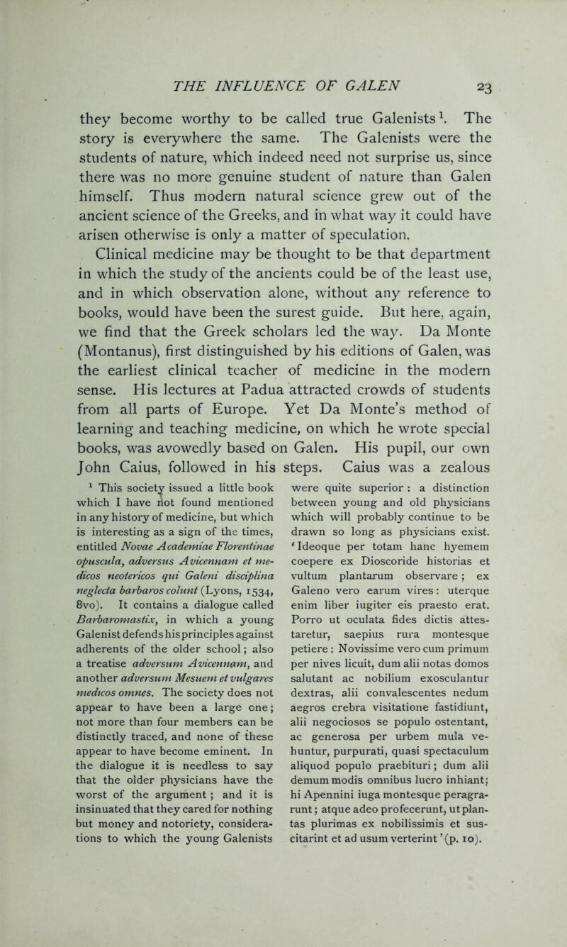 they become worthy to be called true Galenists1. The story is everywhere the same. The Galenists were the students of nature, which indeed need not surprise us, since there was no more genuine student of nature than Galen himself. Thus modern natural science grew out of the ancient science of the Greeks, and in what way it could have arisen otherwise is only a matter of speculation. Clinical medicine may be thought to be that department in which the study of the ancients could be of the least use, and in which observation alone, without any reference to books, would have been the surest guide. But here, again, we find that the Greek scholars led the way. Da Monte (Montanus), first distinguished by his editions of Galen, was the earliest clinical teacher of medicine in the modern sense. His lectures at Padua attracted crowds of students from all parts of Europe. Yet Da Monte’s method of learning and teaching medicine, on which he wrote special books, was avowedly based on Galen. His pupil, our own John Caius, followed in his steps. Caius was a zealous 1 This society issued a little book which I have not found mentioned in any history of medicine, but which is interesting as a sign of the times, entitled Novae Academiae Florentinae opuscula, adversus Avicennam et me- dicos neotericos qui Galeni disciplina neglecta barbaros colunt (Lyons, 1534, 8vo). It contains a dialogue called Barbaromastix, in which a young Galenist defends his principles against adherents of the older school; also a treatise adversum Avicennam, and another adversum Mesuem et vulgares medicos omnes. The society does not appear to have been a large one; not more than four members can be distinctly traced, and none of these appear to have become eminent. In the dialogue it is needless to say that the older physicians have the worst of the argument; and it is insinuated that they cared for nothing but money and notoriety, considera- tions to which the young Galenists were quite superior : a distinction between young and old physicians which will probably continue to be drawn so long as physicians exist. ‘ Ideoque per totam hanc hyemem coepere ex Dioscoride historias et vultum plantarum observare; ex Galeno vero earum vires: uterque enim liber iugiter eis praesto erat. Porro ut oculata tides dictis attes- taretur, saepius rura montesque petiere : Novissime vero cum primum per nives licuit, dum alii notas domos salutant ac nobilium exosculantur dextras, alii convalescentes nedum aegros crebra visitatione fastidiunt, alii negociosos se populo ostentant, ac generosa per urbem mula ve- huntur, purpurati, quasi spectaculum aliquod populo praebituri; dum alii demummodis omnibus lucro inhiant: hi Apennini iuga montesque peragra- runt; atque adeo profecerunt, ut plan- tas plurimas ex nobilissimis et sus- citarint et ad usum verterint ’(p. 10).