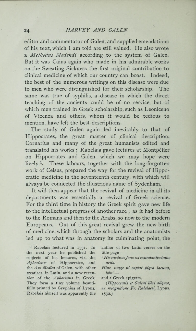editor and commentator of Galen, and supplied emendations of his text, which I am told are still valued. He also wrote a Methodus Medendi according to the system of Galen. But it was Caius again who made in his admirable works on the Sweating Sickness the first original contribution to clinical medicine of which our country can boast. Indeed, the best of the numerous writings on this disease were due to men who were distinguished for their scholarship. The same was true of syphilis, a disease in which the direct teaching of the ancients could be of no service, but of which men trained in Greek scholarship, such as Leoniceno of Vicenza and others, whom it would be tedious to mention, have left the best descriptions. The study of Galen again led inevitably to that of Hippocrates,, the great master of clinical description. Cornarius and many of the great humanists edited and translated his works ; Rabelais gave lectures at Montpelier on Hippocrates and Galen, which we may hope were lively 1. These labours, together with the long-forgotten work of Celsus, prepared the way for the revival of Hippo- cratic medicine in the seventeenth century, with which will always be connected the illustrious name of Sydenham. It will then, appear that the revival of medicine in all its departments was essentially a revival of Greek science. For the third time in history the Greek spirit gave new life to the intellectual progress of another race ; as it had before to the Romans and then to the Arabs, so now to the modern Europeans. Out of this great revival grew the new birth of medicine, which through the scholars and the anatomists led up to what was in anatomy its culminating point, the 3 Rabelais lectured in 1531. In the next year he published the subjects of his lectures, viz. the Aphorisms of Hippocrates, and the Ars Medica of Galen, with other treatises, in Latin, and a new recen- sion of the Aphorisms in Greek. They form a tiny volume beauti- fully printed by Gryphius of Lyons. Rabelais himself was apparently the author of two Latin verses on the title-page— ‘ Hie medicae fons est exundan/issimus a rlis. Nine, mage ni sapiat pigra lacuna, bibe ’— and a Greek epigram. (Hippocratis et Galeni libri aliquot, ex recognitione Fr. Rabelaesi, Lyons, I532-)