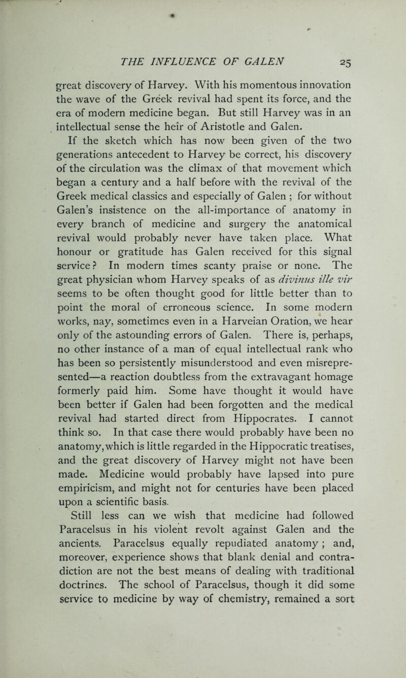 great discovery of Harvey. With his momentous innovation the wave of the Greek revival had spent its force, and the era of modern medicine began. But still Harvey was in an intellectual sense the heir of Aristotle and Galen. If the sketch which has now been given of the two generations antecedent to Harvey be correct, his discovery of the circulation was the climax of that movement which began a century and a half before with the revival of the Greek medical classics and especially of Galen ; for without Galen’s insistence on the all-importance of anatomy in every branch of medicine and surgery the anatomical revival would probably never have taken place. What honour or gratitude has Galen received for this signal service ? In modern times scanty praise or none. The great physician whom Harvey speaks of as divinus ille vir seems to be often thought good for little better than to point the moral of erroneous science. In some modern works, nay, sometimes even in a Harveian Oration, we hear only of the astounding errors of Galen. There is, perhaps, no other instance of a man of equal intellectual rank who has been so persistently misunderstood and even misrepre- sented—a reaction doubtless from the extravagant homage formerly paid him. Some have thought it would have been better if Galen had been forgotten and the medical revival had started direct from Hippocrates. I cannot think so. In that case there would probably have been no anatomy,which is little regarded in the Hippocratic treatises, and the great discovery of Harvey might not have been made. Medicine would probably have lapsed into pure empiricism, and might not for centuries have been placed upon a scientific basis. Still less can we wish that medicine had followed Paracelsus in his violent revolt against Galen and the ancients. Paracelsus equally repudiated anatomy; and, moreover, experience shows that blank denial and contra- diction are not the best means of dealing with traditional doctrines. The school of Paracelsus, though it did some service to medicine by way of chemistry, remained a sort