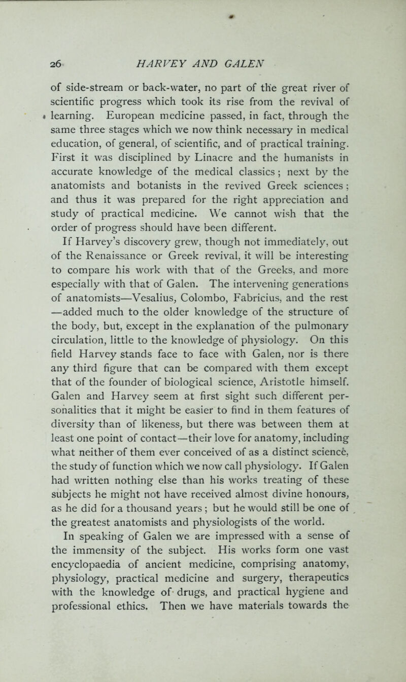 of side-stream or back-water, no part of the great river of scientific progress which took its rise from the revival of • learning. European medicine passed, in fact, through the same three stages which we now think necessary in medical education, of general, of scientific, and of practical training. First it was disciplined by Linacre and the humanists in accurate knowledge of the medical classics; next by the anatomists and botanists in the revived Greek sciences ; and thus it was prepared for the right appreciation and study of practical medicine. We cannot wish that the order of progress should have been different. If Harvey’s discovery grew, though not immediately, out of the Renaissance or Greek revival, it will be interesting to compare his work with that of the Greeks, and more especially with that of Galen. The intervening generations of anatomists—Vesalius, Colombo, Fabricius, and the rest —added much to the older knowledge of the structure of the body, but, except in the explanation of the pulmonary circulation, little to the knowledge of physiology. On this field Harvey stands face to face with Galen, nor is there any third figure that can be compared with them except that of the founder of biological science, Aristotle himself. Galen and Harvey seem at first sight such different per- sonalities that it might be easier to find in them features of diversity than of likeness, but there was between them at least one point of contact—their love for anatomy, including what neither of them ever conceived of as a distinct science, the study of function which we now call physiology. If Galen had written nothing else than his works treating of these subjects he might not have received almost divine honours, as he did for a thousand years ; but he would still be one of the greatest anatomists and physiologists of the world. In speaking of Galen we are impressed with a sense of the immensity of the subject. His works form one vast encyclopaedia of ancient medicine, comprising anatomy, physiology, practical medicine and surgery, therapeutics with the knowledge of drugs, and practical hygiene and professional ethics. Then we have materials towards the