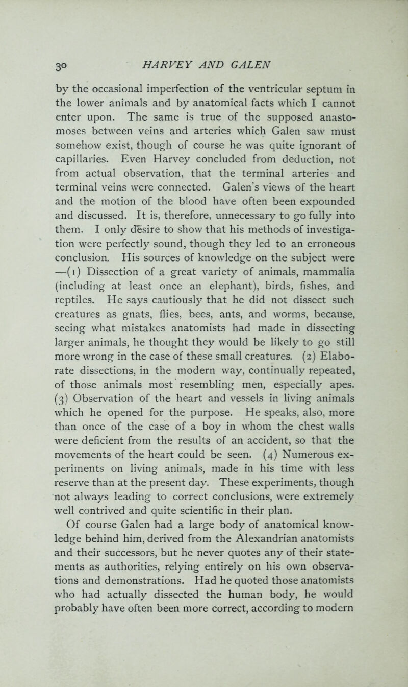 3° by the occasional imperfection of the ventricular septum in the lower animals and by anatomical facts which I cannot enter upon. The same is true of the supposed anasto- moses between veins and arteries which Galen saw must somehow exist, though of course he was quite ignorant of capillaries. Even Harvey concluded from deduction, not from actual observation, that the terminal arteries and terminal veins were connected. Galen’s views of the heart and the motion of the blood have often been expounded and discussed. It is, therefore, unnecessary to go fully into them. I only desire to show that his methods of investiga- tion were perfectly sound, though they led to an erroneous conclusion. His sources of knowledge on the subject were —(i) Dissection of a great variety of animals, mammalia (including at least once an elephant), birds, fishes, and reptiles. He says cautiously that he did not dissect such creatures as gnats, flies, bees, ants, and worms, because, seeing what mistakes anatomists had made in dissecting larger animals, he thought they would be likely to go still more wrong in the case of these small creatures. (2) Elabo- rate dissections, in the modern way, continually repeated, of those animals most resembling men, especially apes. (3) Observation of the heart and vessels in living animals which he opened for the purpose. He speaks, also, more than once of the case of a boy in whom the chest walls were deficient from the results of an accident, so that the movements of the heart could be seen. (4) Numerous ex- periments on living animals, made in his time with less reserve than at the present day. These experiments, though not always leading to correct conclusions, were extremely well contrived and quite scientific in their plan. Of course Galen had a large body of anatomical know- ledge behind him, derived from the Alexandrian anatomists and their successors, but he never quotes any of their state- ments as authorities, relying entirely on his own observa- tions and demonstrations. Had he quoted those anatomists who had actually dissected the human body, he would probably have often been more correct, according to modern