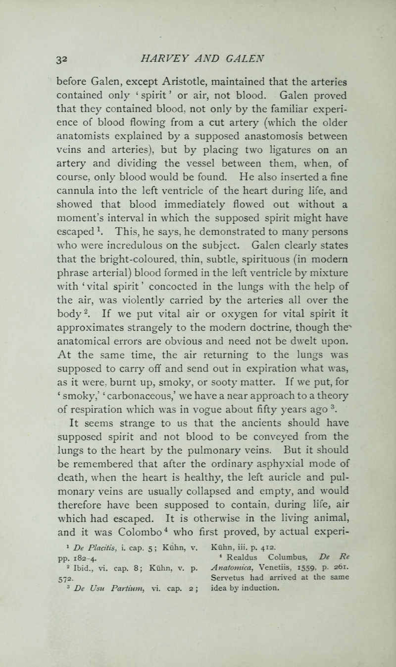 before Galen, except Aristotle, maintained that the arteries contained only ‘ spirit * or air, not blood. Galen proved that they contained blood, not only by the familiar experi- ence of blood flowing from a cut artery (which the older anatomists explained by a supposed anastomosis between veins and arteries), but by placing two ligatures on an artery and dividing the vessel between them, when, of course, only blood would be found. He also inserted a fine cannula into the left ventricle of the heart during life, and showed that blood immediately flowed out without a moment’s interval in which the supposed spirit might have escaped \ This, he says, he demonstrated to many persons who were incredulous on the subject. Galen clearly states that the bright-coloured, thin, subtle, spirituous (in modern phrase arterial) blood formed in the left ventricle by mixture with ‘ vital spirit ’ concocted in the lungs with the help of the air, was violently carried by the arteries all over the body2. If we put vital air or oxygen for vital spirit it approximates strangely to the modern doctrine, though the' anatomical errors are obvious and need not be dwelt upon. At the same time, the air returning to the lungs was supposed to carry off and send out in expiration what was, as it were, burnt up, smoky, or sooty matter. If we put, for c smoky,’ ‘ carbonaceous,’ we have a near approach to a theory of respiration which was in vogue about fifty years ago 3. It seems strange to us that the ancients should have supposed spirit and not blood to be conveyed from the lungs to the heart by the pulmonary veins. But it should be remembered that after the ordinary asphyxial mode of death, when the heart is healthy, the left auricle and pul- monary veins are usually collapsed and empty, and would therefore have been supposed to contain, during life, air which had escaped. It is otherwise in the living animal, and it was Colombo4 who first proved, by actual experi- 1 De Pladtis, i. cap. 5 ; Kuhn, v. Kuhn, iii. p. 412. pp. 182-4. 4 Realdus Columbus, De Re 2 Ibid., vi. cap. 8; Kuhn, v. p. Anatomica, Venetiis, i559> P- 2^1* 572. Servetus had arrived at the same 3 De Usu Partium, vi. cap. 2 ; idea by induction.