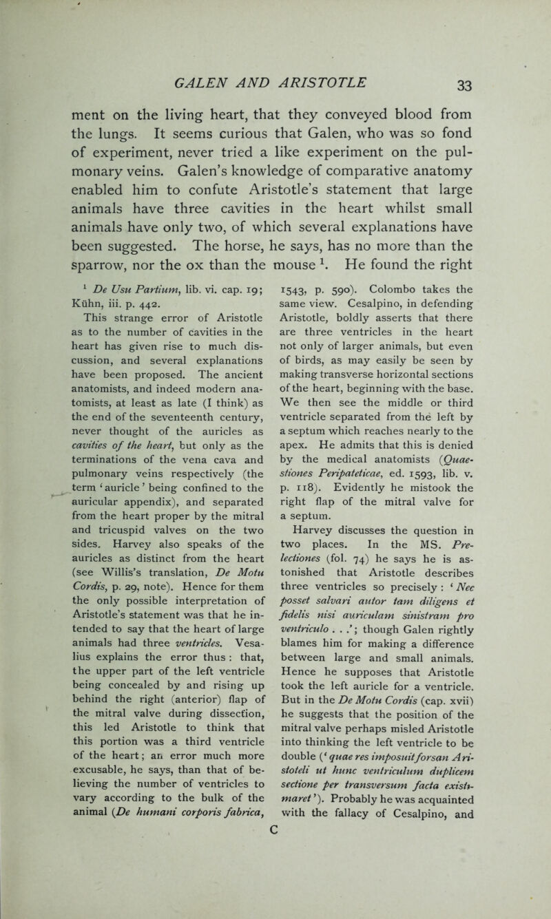 GALEN AND ARISTOTLE ment on the living heart, that they conveyed blood from the lungs. It seems curious that Galen, who was so fond of experiment, never tried a like experiment on the pul- monary veins. Galen’s knowledge of comparative anatomy enabled him to confute Aristotle’s statement that large animals have three cavities in the heart whilst small animals have only two, of which several explanations have been suggested. The horse, he says, has no more than the sparrow, nor the ox than the mouse h He found the right 1 De Usu Partium, lib. vi. cap. 19; Kuhn, iii. p. 442. This strange error of Aristotle as to the number of cavities in the heart has given rise to much dis- cussion, and several explanations have been proposed. The ancient anatomists, and indeed modern ana- tomists, at least as late (I think) as the end of the seventeenth century, never thought of the auricles as cavities of the heart, but only as the terminations of the vena cava and pulmonary veins respectively (the term ‘auricle’ being confined to the auricular appendix), and separated from the heart proper by the mitral and tricuspid valves on the two sides. Harvey also speaks of the auricles as distinct from the heart (see Willis’s translation, De Motu Cordis, p. 29, note). Hence for them the only possible interpretation of Aristotle’s statement was that he in- tended to say that the heart of large animals had three ventricles. Vesa- lius explains the error thus : that, the upper part of the left ventricle being concealed by and rising up behind the right (anterior) flap of the mitral valve during dissection, this led Aristotle to think that this portion was a third ventricle of the heart; an error much more excusable, he says, than that of be- lieving the number of ventricles to vary according to the bulk of the animal {De humani corporis fahrica, 1543, P- 59°)• Colombo takes the same view. Cesalpino, in defending Aristotle, boldly asserts that there are three ventricles in the heart not only of larger animals, but even of birds, as may easily be seen by making transverse horizontal sections of the heart, beginning with the base. We then see the middle or third ventricle separated from the left by a septum which reaches nearly to the apex. He admits that this is denied by the medical anatomists (Quae- stiones Peripateticae, ed. 1593, lib. v. p. 118). Evidently he mistook the right flap of the mitral valve for a septum. Harvey discusses the question in two places. In the MS. Pre- lectiones (fol. 74) he says he is as- tonished that Aristotle describes three ventricles so precisely : ‘ Nec posset salvari autor tam diligens et fidelis nisi auriculam sinistram pro ventnculo . . though Galen rightly blames him for making a difference between large and small animals. Hence he supposes that Aristotle took the left auricle for a ventricle. But in the De Motu Cordis (cap. xvii) he suggests that the position of the mitral valve perhaps misled Aristotle into thinking the left ventricle to be double f quae res imposuitforsan Ari- stoteli ut hunc ventriculum duplicem sectione per transversum facta exisit- maret ’). Probably he was acquainted with the fallacy of Cesalpino, and