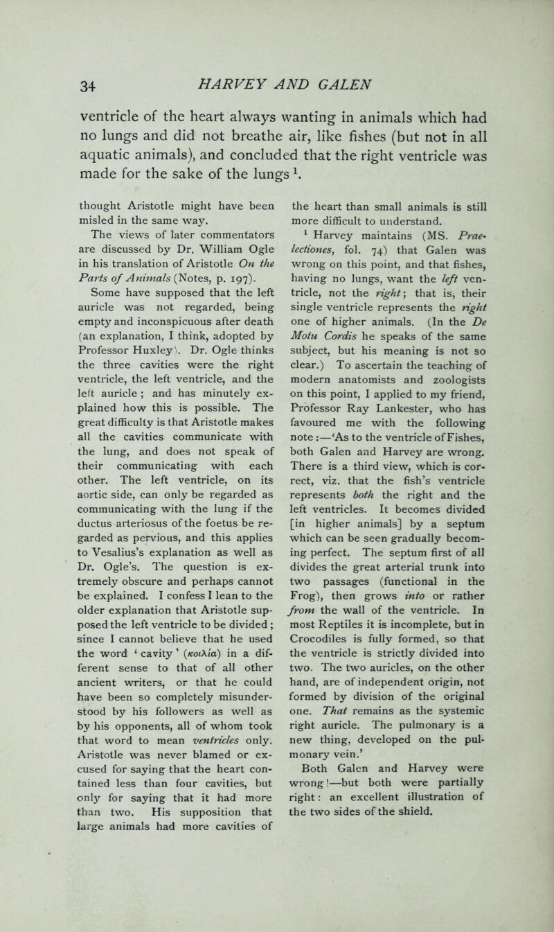 ventricle of the heart always wanting in animals which had no lungs and did not breathe air, like fishes (but not in all aquatic animals), and concluded that the right ventricle was made for the sake of the lungs 1. thought Aristotle might have been misled in the same way. The views of later commentators are discussed by Dr. William Ogle in his translation of Aristotle On the Parts of Animals (Notes, p. 197). Some have supposed that the left auricle was not regarded, being empty and inconspicuous after death (an explanation, I think, adopted by Professor Huxley). Dr. Ogle thinks the three cavities were the right ventricle, the left ventricle, and the left auricle ; and has minutely ex- plained how this is possible. The great difficulty is that Aristotle makes all the cavities communicate with the lung, and does not speak of their communicating with each other. The left ventricle, on its aortic side, can only be regarded as communicating with the lung if the ductus arteriosus of the foetus be re- garded as pervious, and this applies to Vesalius’s explanation as well as Dr. Ogle’s. The question is ex- tremely obscure and perhaps cannot be explained. I confess I lean to the older explanation that Aristotle sup- posed the left ventricle to be divided ; since I cannot believe that he used the word 1 cavity ’ (koiXlcl) in a dif- ferent sense to that of all other ancient writers, or that he could have been so completely misunder- stood by his followers as well as by his opponents, all of whom took that word to mean ventricles only. Aristotle was never blamed or ex- cused for saying that the heart con- tained less than four cavities, but only for saying that it had more than two. His supposition that large animals had more cavities of the heart than small animals is still more difficult to understand. 1 Harvey maintains (MS. Prae- lectiones, fol. 74) that Galen was wrong on this point, and that fishes, having no lungs, want the left ven- tricle, not the right; that is, their single ventricle represents the right one of higher animals. (In the De Motu Cordis he speaks of the same subject, but his meaning is not so clear.) To ascertain the teaching of modern anatomists and zoologists on this point, I applied to my friend, Professor Ray Lankester, who has favoured me with the following note:—‘As to the ventricle of Fishes, both Galen and Harvey are wrong. There is a third view, which is cor- rect, viz. that the fish’s ventricle represents both the right and the left ventricles. It becomes divided [in higher animals] by a septum which can be seen gradually becom- ing perfect. The septum first of all divides the great arterial trunk into two passages (functional in the Frog), then grows into or rather from the wall of the ventricle. In most Reptiles it is incomplete, but in Crocodiles is fully formed, so that the ventricle is strictly divided into two. The two auricles, on the other hand, are of independent origin, not formed by division of the original one. That remains as the systemic right auricle. The pulmonary is a new thing, developed on the pul- monary vein.’ Both Galen and Harvey were wrong!—but both were partially right: an excellent illustration of the two sides of the shield.