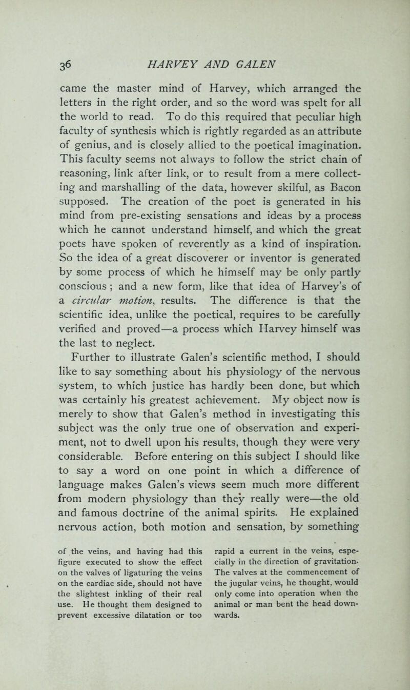 came the master mind of Harvey, which arranged the letters in the right order, and so the word was spelt for all the world to read. To do this required that peculiar high faculty of synthesis which is rightly regarded as an attribute of genius, and is closely allied to the poetical imagination. This faculty seems not always to follow the strict chain of reasoning, link after link, or to result from a mere collect- ing and marshalling of the data, however skilful, as Bacon supposed. The creation of the poet is generated in his mind from pre-existing sensations and ideas by a process which he cannot understand himself, and which the great poets have spoken of reverently as a kind of inspiration. So the idea of a great discoverer or inventor is generated by some process of which he himself may be only partly conscious ; and a new form, like that idea of Harvey’s of a circular motion, results. The difference is that the scientific idea, unlike the poetical, requires to be carefully verified and proved—a process which Harvey himself was the last to neglect. Further to illustrate Galen’s scientific method, I should like to say something about his physiology of the nervous system, to which justice has hardly been done, but which was certainly his greatest achievement. My object now is merely to show that Galen’s method in investigating this subject was the only true one of observation and experi- ment, not to dwell upon his results, though they were very considerable. Before entering on this subject I should like to say a word on one point in which a difference of language makes Galen’s views seem much more different from modern physiology than they really were—the old and famous doctrine of the animal spirits. He explained nervous action, both motion and sensation, by something of the veins, and having had this rapid a current in the veins, espe- figure executed to show the effect cially in the direction of gravitation, on the valves of ligaturing the veins The valves at the commencement of on the cardiac side, should not have the jugular veins, he thought, would the slightest inkling of their real only come into operation when the use. He thought them designed to animal or man bent the head down- prevent excessive dilatation or too wards.