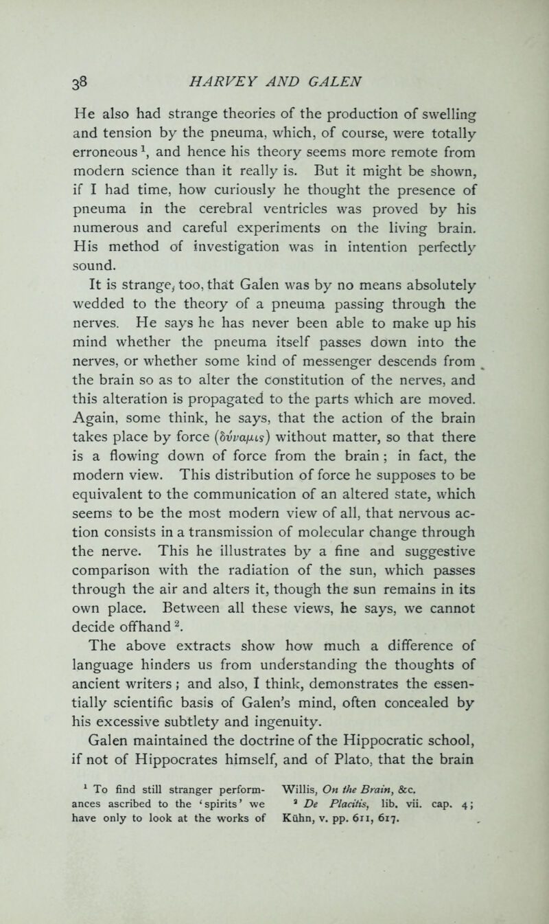 He also had strange theories of the production of swelling and tension by the pneuma, which, of course, were totally erroneous \ and hence his theory seems more remote from modern science than it really is. But it might be shown, if I had time, how curiously he thought the presence of pneuma in the cerebral ventricles was proved by his numerous and careful experiments on the living brain. His method of investigation was in intention perfectly sound. It is strange, too, that Galen was by no means absolutely wedded to the theory of a pneuma passing through the nerves. He says he has never been able to make up his mind whether the pneuma itself passes down into the nerves, or whether some kind of messenger descends from % the brain so as to alter the constitution of the nerves, and this alteration is propagated to the parts which are moved. Again, some think, he says, that the action of the brain takes place by force (hvvaixls) without matter, so that there is a flowing down of force from the brain ; in fact, the modern view. This distribution of force he supposes to be equivalent to the communication of an altered state, which seems to be the most modern view of all, that nervous ac- tion consists in a transmission of molecular change through the nerve. This he illustrates by a fine and suggestive comparison with the radiation of the sun, which passes through the air and alters it, though the sun remains in its own place. Between all these views, he says, we cannot decide offhand1 2. The above extracts show how much a difference of language hinders us from understanding the thoughts of ancient writers; and also, I think, demonstrates the essen- tially scientific basis of Galen’s mind, often concealed by his excessive subtlety and ingenuity. Galen maintained the doctrine of the Hippocratic school, if not of Hippocrates himself, and of Plato, that the brain 1 To find still stranger perform- Willis, On the Brain, &c. ances ascribed to the ‘ spirits * we a De Placitis, lib. vii. cap. 4; have only to look at the works of Kuhn, v. pp. 611, 617.