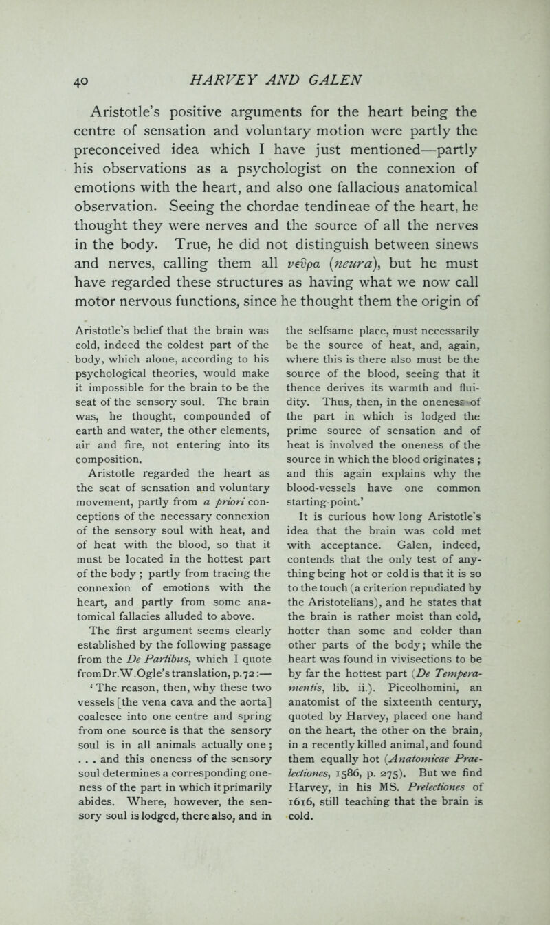Aristotle’s positive arguments for the heart being the centre of sensation and voluntary motion were partly the preconceived idea which I have just mentioned—partly his observations as a psychologist on the connexion of emotions with the heart, and also one fallacious anatomical observation. Seeing the chordae tendineae of the heart, he thought they were nerves and the source of all the nerves in the body. True, he did not distinguish between sinews and nerves, calling them all vevpa (neura), but he must have regarded these structures as having what we now call motor nervous functions, since Aristotle’s belief that the brain was cold, indeed the coldest part of the body, which alone, according to his psychological theories, would make it impossible for the brain to be the seat of the sensory soul. The brain was, he thought, compounded of earth and water, the other elements, air and fire, not entering into its composition. Aristotle regarded the heart as the seat of sensation and voluntary movement, partly from a priori con- ceptions of the necessary connexion of the sensory soul with heat, and of heat with the blood, so that it must be located in the hottest part of the body ; partly from tracing the connexion of emotions with the heart, and partly from some ana- tomical fallacies alluded to above. The first argument seems clearly established by the following passage from the De Partibus, which I quote from Dr. W.Ogle’s translation, p.72:— ‘ The reason, then, why these two vessels [the vena cava and the aorta] coalesce into one centre and spring from one source is that the sensory soul is in all animals actually one; . . . and this oneness of the sensory soul determines a corresponding one- ness of the part in which it primarily abides. Where, however, the sen- sory soul is lodged, there also, and in he thought them the origin of the selfsame place, must necessarily be the source of heat, and, again, where this is there also must be the source of the blood, seeing that it thence derives its warmth and flui- dity. Thus, then, in the oneness >of the part in which is lodged the prime source of sensation and of heat is involved the oneness of the source in which the blood originates ; and this again explains why the blood-vessels have one common starting-point.’ It is curious how long Aristotle's idea that the brain was cold met with acceptance. Galen, indeed, contends that the only test of any- thing being hot or cold is that it is so to the touch (a criterion repudiated by the Aristotelians), and he states that the brain is rather moist than cold, hotter than some and colder than other parts of the body; while the heart was found in vivisections to be by far the hottest part (De Tempera- mentis, lib. ii.). Piccolhomini, an anatomist of the sixteenth century, quoted by Harvey, placed one hand on the heart, the other on the brain, in a recently killed animal, and found them equally hot (.Anatomicae Prae- lectiones, 1586, p. 275). But we find Harvey, in his MS. Preleciiones of 1616, still teaching that the brain is cold.