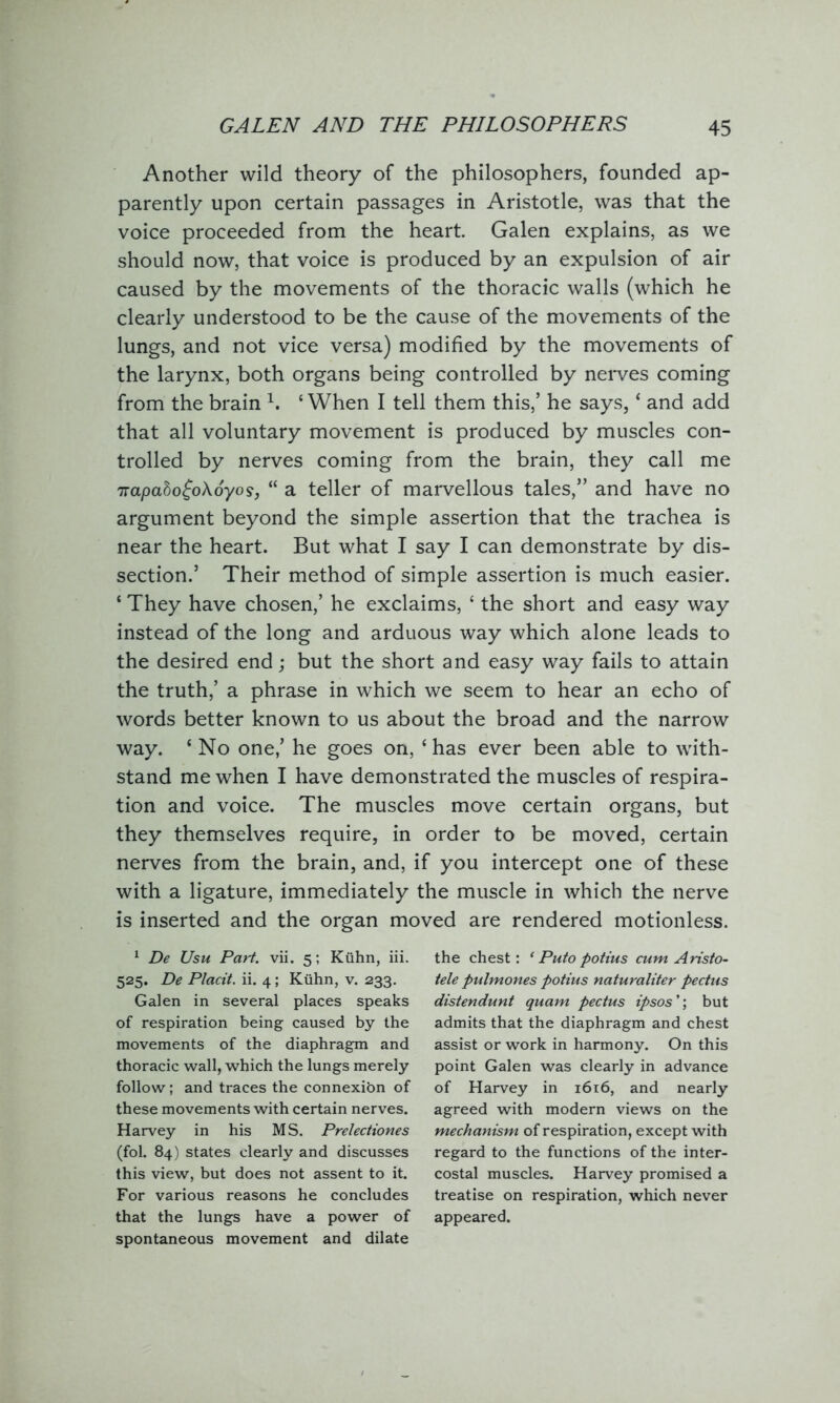 Another wild theory of the philosophers, founded ap- parently upon certain passages in Aristotle, was that the voice proceeded from the heart. Galen explains, as we should now, that voice is produced by an expulsion of air caused by the movements of the thoracic walls (which he clearly understood to be the cause of the movements of the lungs, and not vice versa) modified by the movements of the larynx, both organs being controlled by nerves coming from the brain h ‘ When I tell them this,’ he says, * and add that all voluntary movement is produced by muscles con- trolled by nerves coming from the brain, they call me 7rapaho£o\6yos, “ a teller of marvellous tales,” and have no argument beyond the simple assertion that the trachea is near the heart. But what I say I can demonstrate by dis- section.’ Their method of simple assertion is much easier. ‘ They have chosen,’ he exclaims, £ the short and easy way instead of the long and arduous way which alone leads to the desired end; but the short and easy way fails to attain the truth,’ a phrase in which we seem to hear an echo of words better known to us about the broad and the narrow way. ‘ No one,’ he goes on, c has ever been able to with- stand me when I have demonstrated the muscles of respira- tion and voice. The muscles move certain organs, but they themselves require, in order to be moved, certain nerves from the brain, and, if you intercept one of these with a ligature, immediately the muscle in which the nerve is inserted and the organ moved are rendered motionless. 1 De Usu Part. vii. 5; Kuhn, iii. 525. De Placit. ii. 4; Kuhn, v. 233. Galen in several places speaks of respiration being caused by the movements of the diaphragm and thoracic wall, which the lungs merely follow; and traces the connexion of these movements with certain nerves. Harvey in his MS. Prelectiones (fol. 84) states clearly and discusses this view, but does not assent to it. For various reasons he concludes that the lungs have a power of spontaneous movement and dilate the chest: * Puto potius cum Aristo- tele pulmones potius naturaliter pectus distendunt quam pectus ipsos ’; but admits that the diaphragm and chest assist or work in harmony. On this point Galen was clearly in advance of Harvey in 1616, and nearly agreed with modern views on the mechanism of respiration, except with regard to the functions of the inter- costal muscles. Harvey promised a treatise on respiration, which never appeared.