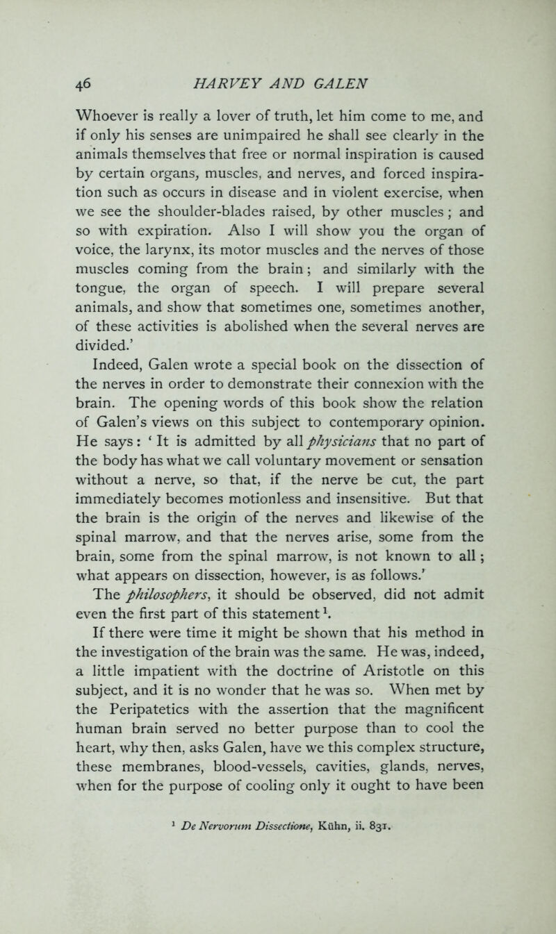 Whoever is really a lover of truth, let him come to me, and if only his senses are unimpaired he shall see clearly in the animals themselves that free or normal inspiration is caused by certain organs, muscles, and nerves, and forced inspira- tion such as occurs in disease and in violent exercise, when we see the shoulder-blades raised, by other muscles; and so with expiration. Also I will show you the organ of voice, the larynx, its motor muscles and the nerves of those muscles coming from the brain; and similarly with the tongue, the organ of speech. I will prepare several animals, and show that sometimes one, sometimes another, of these activities is abolished when the several nerves are divided.’ Indeed, Galen wrote a special book on the dissection of the nerves in order to demonstrate their connexion with the brain. The opening words of this book show the relation of Galen’s views on this subject to contemporary opinion. He says: ‘ It is admitted by all physicians that no part of the body has what we call voluntary movement or sensation without a nerve, so that, if the nerve be cut, the part immediately becomes motionless and insensitive. But that the brain is the origin of the nerves and likewise of the spinal marrow, and that the nerves arise, some from the brain, some from the spinal marrow, is not known to all; what appears on dissection, however, is as follows.’ The philosophers, it should be observed, did not admit even the first part of this statement K If there were time it might be shown that his method in the investigation of the brain was the same. He was, indeed, a little impatient with the doctrine of Aristotle on this subject, and it is no wonder that he was so. When met by the Peripatetics with the assertion that the magnificent human brain served no better purpose than to cool the heart, why then, asks Galen, have we this complex structure, these membranes, blood-vessels, cavities, glands, nerves, when for the purpose of cooling only it ought to have been De Nervorum Dissectione, Kuhn, ii. 831.