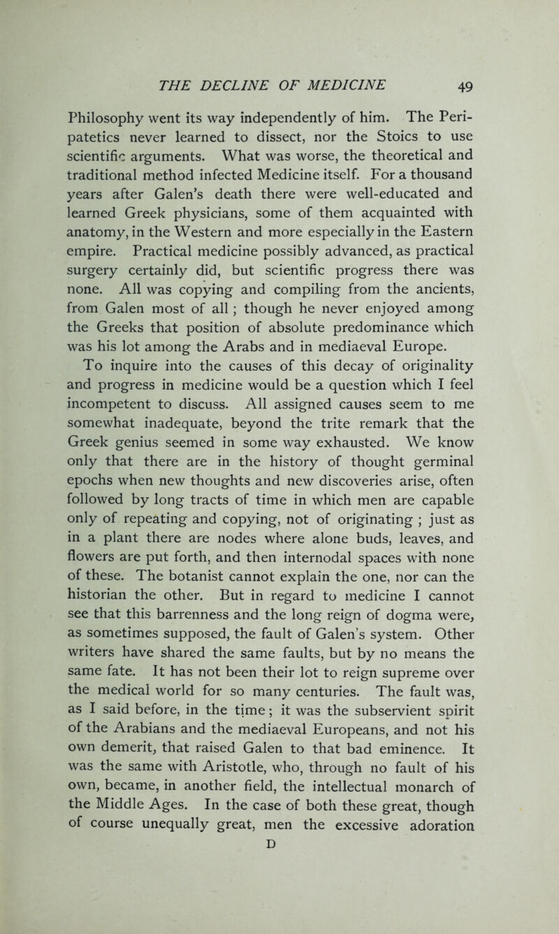 Philosophy went its way independently of him. The Peri- patetics never learned to dissect, nor the Stoics to use scientific arguments. What was worse, the theoretical and traditional method infected Medicine itself. For a thousand years after Galen’s death there were well-educated and learned Greek physicians, some of them acquainted with anatomy, in the Western and more especially in the Eastern empire. Practical medicine possibly advanced, as practical surgery certainly did, but scientific progress there was none. All was copying and compiling from the ancients, from Galen most of all; though he never enjoyed among the Greeks that position of absolute predominance which was his lot among the Arabs and in mediaeval Europe. To inquire into the causes of this decay of originality and progress in medicine would be a question which I feel incompetent to discuss. All assigned causes seem to me somewhat inadequate, beyond the trite remark that the Greek genius seemed in some way exhausted. We know only that there are in the history of thought germinal epochs when new thoughts and new discoveries arise, often followed by long tracts of time in which men are capable only of repeating and copying, not of originating ; just as in a plant there are nodes where alone buds, leaves, and flowers are put forth, and then internodal spaces with none of these. The botanist cannot explain the one, nor can the historian the other. But in regard to medicine I cannot see that this barrenness and the long reign of dogma were, as sometimes supposed, the fault of Galen’s system. Other writers have shared the same faults, but by no means the same fate. It has not been their lot to reign supreme over the medical world for so many centuries. The fault was, as I said before, in the time; it was the subservient spirit of the Arabians and the mediaeval Europeans, and not his own demerit, that raised Galen to that bad eminence. It was the same with Aristotle, who, through no fault of his own, became, in another field, the intellectual monarch of the Middle Ages. In the case of both these great, though of course unequally great, men the excessive adoration D