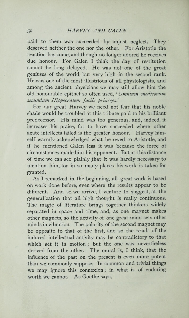paid to them was succeeded by unjust neglect. They deserved neither the one nor the other. For Aristotle the reaction has come, and though no longer adored he receives due honour. For Galen I think the day of restitution cannot be long delayed. He was not one of the great geniuses of the world, but very high in the second rank. He was one of the most illustrious of all physiologists, and among the ancient physicians we may still allow him the old honourable epithet so often used, * Omnium medicorum secundum Hippocratem facile princepsl For our great Harvey we need not fear that his noble shade would be troubled at this tribute paid to his brilliant predecessor. His mind was too generous, and, indeed, it increases his praise, for to have succeeded where other acute intellects failed is the greater honour. Harvey him- self warmly acknowledged what he owed to Aristotle, and if he mentioned Galen less it was because the force of circumstances made him his opponent. But at this distance of time we can see plainly that it was hardly necessary to mention him, for in so many places his work is taken for granted. As I remarked in the beginning, all great work is based on work done before, even where the results appear to be different. And so we arrive, I venture to suggest, at the generalization that all high thought is really continuous. The magic of literature brings together thinkers widely separated in space and time, and, as one magnet makes other magnets, so the activity of one great mind sets other minds in vibration. The polarity of the second magnet may be opposite to that of the first, and so the result of the induced intellectual activity may be contradictory to that which set it in motion ; but the one was nevertheless derived from the other. The moral is, I think, that the influence of the past on the present is even more potent than we commonly suppose. In common and trivial things we may ignore this connexion; in what is of enduring worth we cannot. As Goethe says,