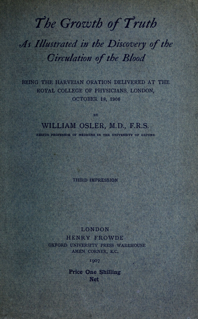 The Growth of Truth tAs Illustrated in the Discovery of the Circulation of the Blood BEING THE HARVEIAN ORATION DELIVERED AT THE ROYAL COLLEGE OF PHYSICIANS, LONDON, OCTOBER 18, 1906 BY WILLIAM OSLER, M.D., F.R.S. REGIUS PROFESSOR OF MEDICINE IN THE UNIVERSITY OF OXFORD THIRD IMPRESSION LONDON HENRY FROWDE OXFORD UNIVERSITY PRESS WAREHOUSE AMEN CORNER, E.C. I9°7 Price One Shilling Net