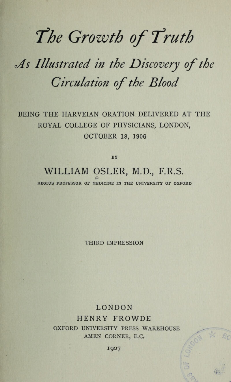 As Illustrated in the Discovery of the Circulation of the Blood BEING THE HARVEIAN ORATION DELIVERED AT THE ROYAL COLLEGE OF PHYSICIANS, LONDON, OCTOBER 18, 1906 BY WILLIAM OSLER, M.D., F.R.S. &■ REGIUS PROFESSOR OF MEDICINE IN THE UNIVERSITY OF OXFORD THIRD IMPRESSION LONDON HENRY FROWDE OXFORD UNIVERSITY PRESS WAREHOUSE AMEN CORNER, E.C. 1907