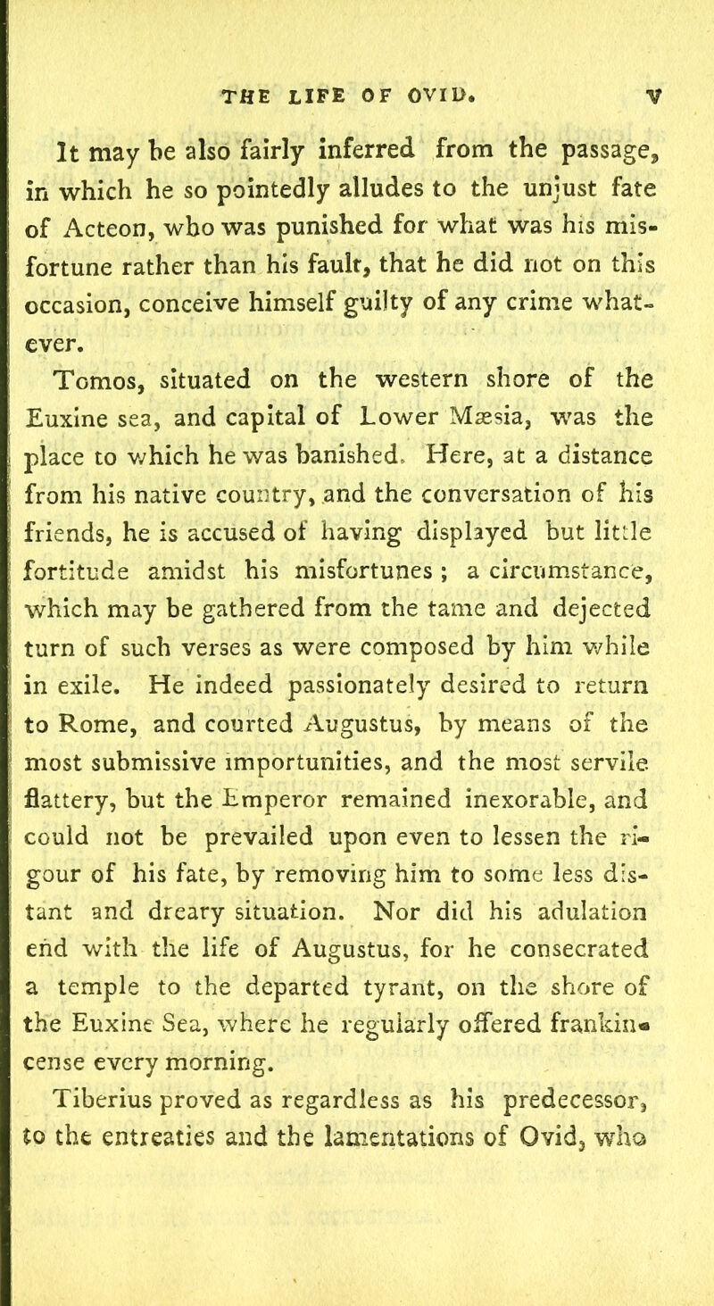 It may be also fairly inferred from the passage, in which he so pointedly alludes to the unjust fate of Acteon, who was punished for what was his mis- fortune rather than his fault, that he did not on this occasion, conceive himself guilty of any crime what- ever. Tomos, situated on the western shore of the Euxine sea, and capital of Lower Maesia, was the place to which he was banished. Here, at a distance from his native country, .and the conversation of his friends, he is accused of having displayed but little fortitude amidst his misfortunes ; a circumstance, which may be gathered from the tame and dejected turn of such verses as were composed by him while in exile. He indeed passionately desired to return to Rome, and courted Augustus, by means of the most submissive importunities, and the most servile, flattery, but the Lmperor remained inexorable, and could not be prevailed upon even to lessen the ri- gour of his fate, by removing him to some less dis- tant and dreary situation. Nor did his adulation end with the life of Augustus, for he consecrated a temple to the departed tyrant, on the shore of the Euxine Sea, where he regularly offered frankin- cense every morning. Tiberius proved as regardless as his predecessor, to the entreaties and the lamentations of Ovid, who