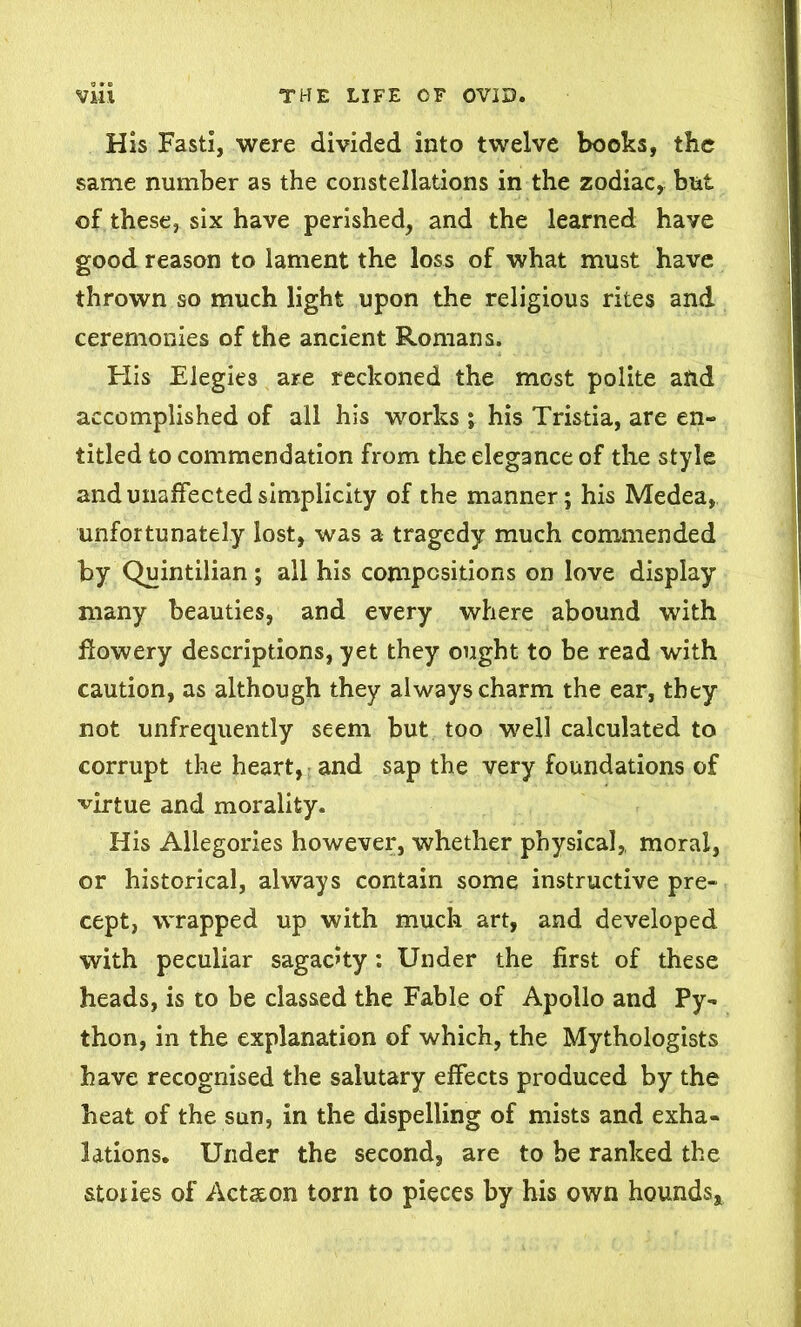 His Fasti, were divided into twelve books, the same number as the constellations in the zodiac, but of these, six have perished, and the learned have good reason to lament the loss of what must have thrown so much light upon the religious rites and ceremonies of the ancient Romans. His Elegies are reckoned the most polite and accomplished of all his works ; his Tristia, are en- titled to commendation from the elegance of the style and unaffected simplicity of the manner; his Medea, unfortunately lost, was a tragedy much commended by Quintilian; all his compositions on love display many beauties, and every where abound with flowery descriptions, yet they ought to be read with caution, as although they always charm the ear, they not unfrequently seem but too well calculated to corrupt the heart, and sap the very foundations of virtue and morality. His Allegories however, whether physical, moral, or historical, always contain some instructive pre- cept, wrapped up with much art, and developed with peculiar sagacity: Under the first of these heads, is to be classed the Fable of Apollo and Py- thon, in the explanation of which, the Mythologists have recognised the salutary effects produced by the heat of the sun, in the dispelling of mists and exha- lations. Under the second, are to be ranked the stones of Action torn to pieces by his own hounds.