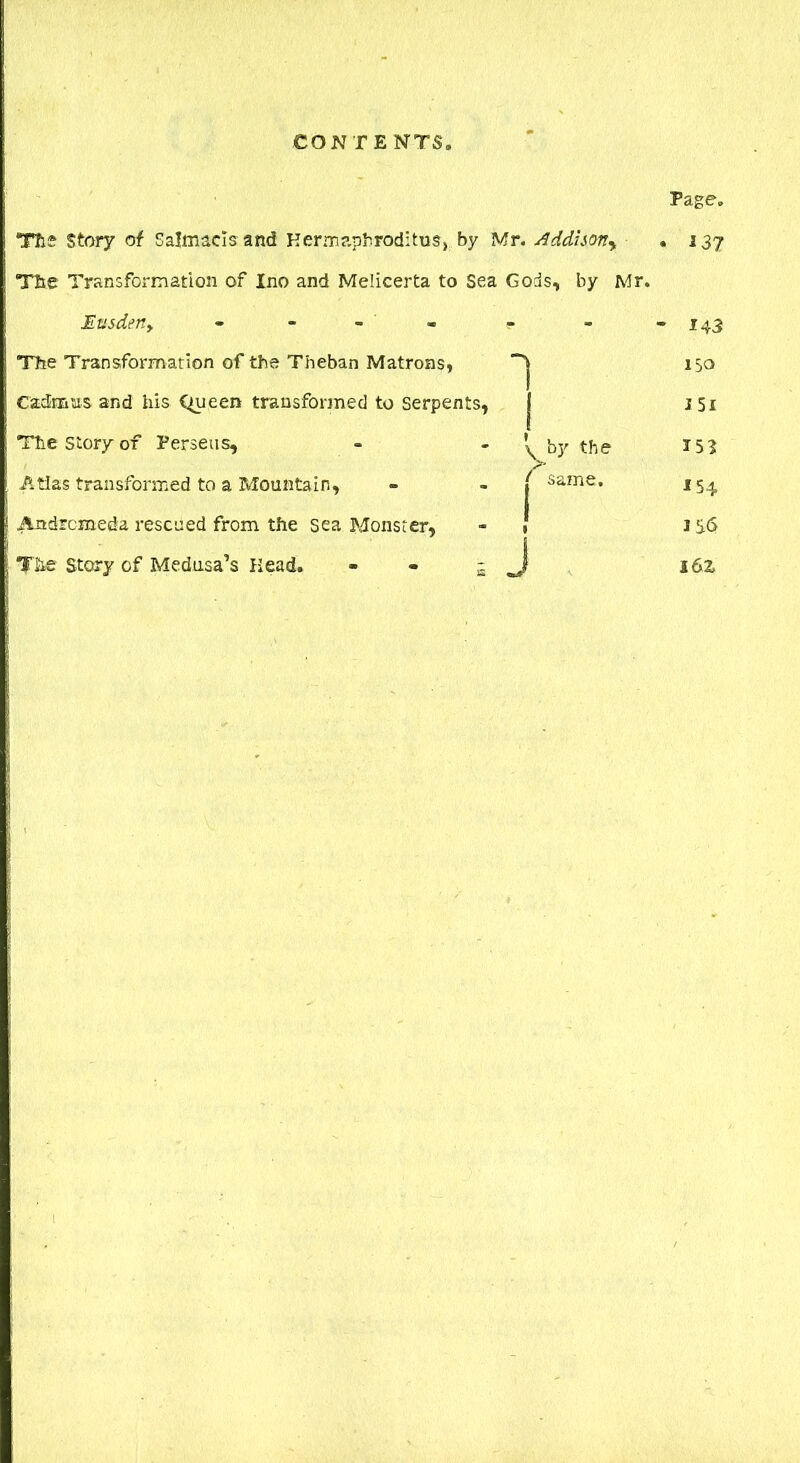 Tils Story of Salnucls and Kermapbroditus, by Mr. Addison^ The Transformation of Ino and Melicerta to Sea Gods, by Mr. Etisden, - - r The Transformation of the Theban Matrons, 'j Cadmus and his Queen transformed to serpents, J The story of Perseus, Atlas transformed to a Mountain, Andromeda rescued from the sea Monster, The Story of Medusa’s Head. \ by the f same. J Page. . J3? • 143 15a I5i 15? *54 IS<> I6Z