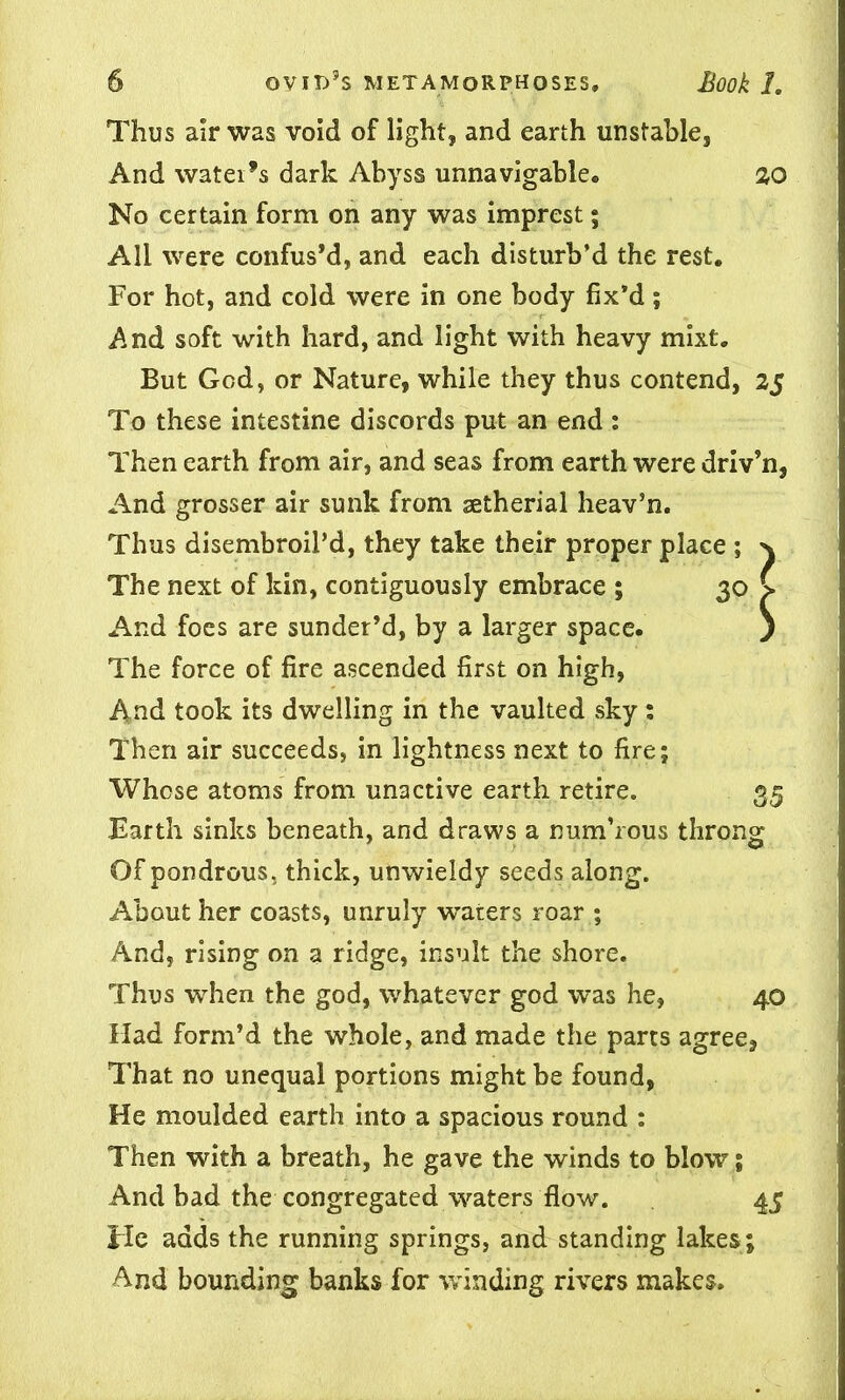 Thus air was void of light, and earth unstable, And water’s dark Abyss unnavigable. 20 No certain form on any was imprest; All were confus’d, and each disturb’d the rest. For hot, and cold were in one body fix’d; j\nd soft with hard, and light with heavy mixt. But God, or Nature, while they thus contend, 25 To these intestine discords put an end : Then earth from air, and seas from earth were driv’n, And grosser air sunk from aetherial heav’n. Thus disembroil’d, they take their proper place ; n The next of kin, contiguously embrace ; 30 > And foes are sunder’d, by a larger space. j The force of fire ascended first on high, And took its dwelling in the vaulted sky: Then air succeeds, in lightness next to fire; Whose atoms from unactive earth retire. 35 Barth sinks beneath, and draws a num’rous throng Of pondrous, thick, unwieldy seeds along. About her coasts, unruly waters roar ; And, rising on a ridge, insult the shore. Thus when the god, whatever god was he, 40 Had form’d the whole, and made the parts agree, That no unequal portions might be found, He moulded earth into a spacious round : Then with a breath, he gave the winds to blow; And bad the congregated waters flow. 45 He adds the running springs, and standing lakes ; And bounding banks for winding rivers makes.