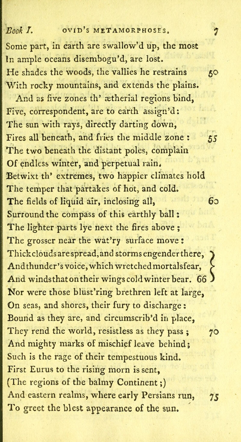 Some part, in earth are swallow’d up, the most In ample oceans disembogu’d, are lost. He shades the woods, the vallies he restrains 50 With rocky mountains, and extends the plains. And as five zones th’ retherial regions hind, Five, correspondent, are to earth assign’d: The sun with rays, directly darting down, Fires all beneath, and frits the middle zone : 55 The two beneath the distant poles, complain Of endless winter, and perpetual rain* Betwixt th* extremes, two happier climates hold The temper that partakes of hot, and cold. The fields of liquid air, inclosing all, 60 Surround the compass of this earthly ball % The lighter parts lye next the fires above ; The grosser near the wat’ry surface move : Thick clouds are spread, and storms engender there, And thunder’s voice, which wretched mortalsfear, And windsthatontheir wings cold winter bear. 66 Nor were those blust’ring brethren left at large, On seas, and shores, their fury to discharge: Bound as they are, and circumscrib’d in place, They rend the world, resistless as they pass; 70 And mighty marks of mischief leave behind j Such is the rage of their tempestuous kind. First Eurus to the rising morn is sent, (The regions of the balmy Continent;) And eastern realms, where early Persians run, 75 To greet the blest appearance of the sun.