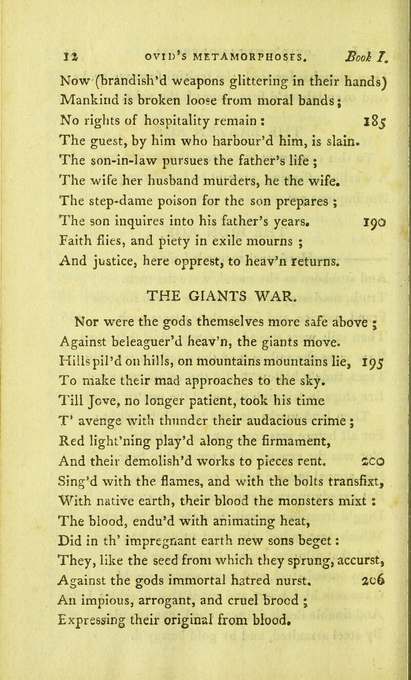 Now (brandish’d weapons glittering in their hands) Mankind is broken loose from moral bands; No rights of hospitality remain % 185 The guest, by him who harbour’d him, is slain. The son-in-law pursues the father’s life ; The wife her husband murders, he the wife. The step-dame poison for the son prepares ; The son inquires into his father’s years. 190 Faith flies, and piety in exile mourns ; And justice, here opprest, to heav’n returns. THE GIANTS WAR. Nor were the gods themselves more safe above ; Against beleaguer’d heav’n, the giants move. Hills pil’d on hills, on mountains mountains lie, 195 To make their mad approaches to the sky. Till Jove, no longer patient, took his time T’ avenge with thunder their audacious crime; Red light’ning play’d along the firmament, And their demolish’d works to pieces rent. SCO Sing’d with the flames, and with the bolts transfixt. With native earth, their blood the monsters mixt : The blood, endu’d with animating heat, Did in th’ impregnant earth new sons beget: They, like the seed from which they sprung, accurst, Against the gods immortal hatred nurst. 206 An impious, arrogant, and cruel brood ; Expressing their original from blood.