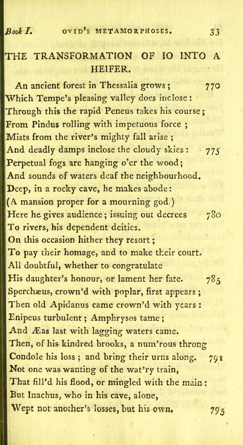 THE TRANSFORMATION OF IO INTO A HEIFER. An ancient forest in Thessalia grows; 770 Which Tempe’s pleasing valley does inclose : Through this the rapid Peneus takes his course; From Pindus rolling with impetuous force ; Mists from the river’s mighty fall arise ; And deadly damps inclose the cloudy skies : 775 Perpetual fogs are hanging o’er the wood; And sounds of waters deaf the neighbourhood. Deep, in a rocky cave, he makes abode: j(A mansion proper for a mourning god,) Here he gives audience; issuing out decrees 780 To rivers, his dependent deities. On this occasion hither they resort; To pay their homage, and to make their court. All doubtful, whether to congratulate His daughter’s honour, or lament her fate. 785 Spcrchaeus, crown’d with poplar, first appears ; Then old Apidanus came crown’d with years : Enipeus turbulent; Amphrysos tame ; And ^Eas last with lagging waters came. Then, of his kindred brooks, a num’rous throng Condole his loss; and bring their urns along. 791 Not one was wanting of the wat’ry train, That fill’d his flood, or mingled with the main: But Inachus, who in his cave, alone, Wept not another’s losses, but his own. 795