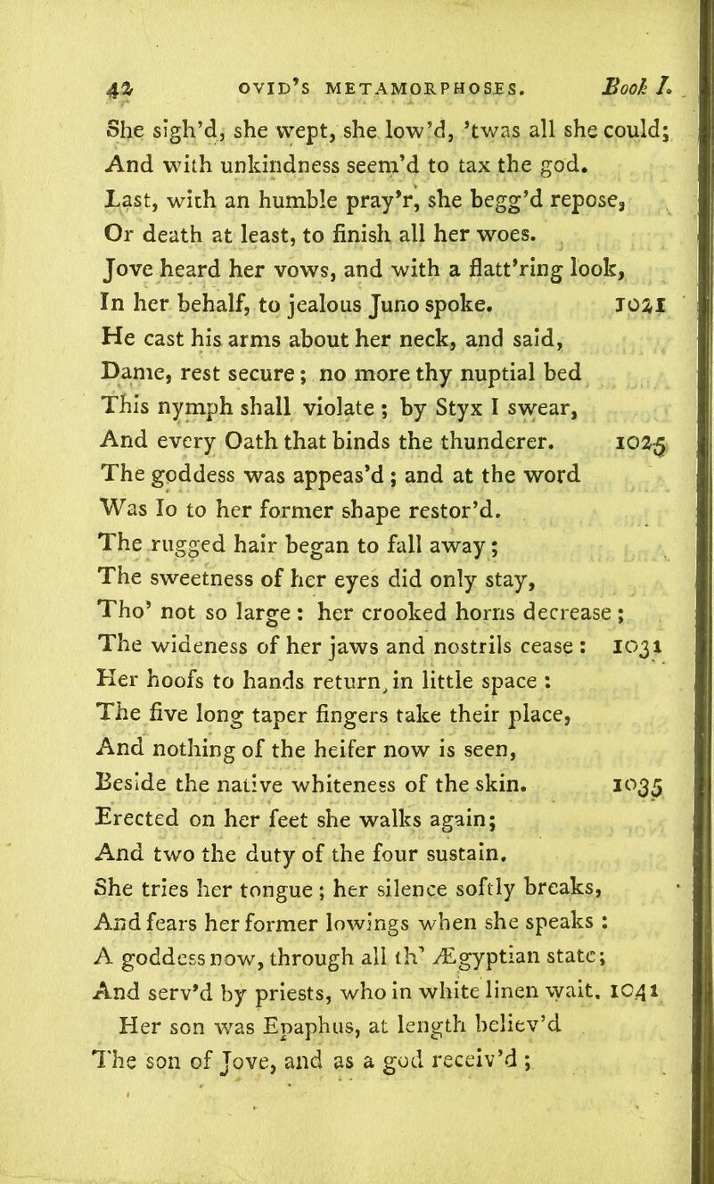 She sigh’d, she wept, she low’d, ’twas all she could; And with unkindness seem’d to tax the god. Last, with an humble pray’r, she begg’d repose3 Or death at least, to finish all her woes. Jove heard her vows, and with a flatt’ring look, In her behalf, to jealous Juno spoke. J02I He cast his arms about her neck, and said, Dame, rest secure; no more thy nuptial bed This nymph shall violate ; by Styx I swear, And every Oath that binds the thunderer. 1025 The goddess was appeas’d ; and at the word Was Io to her former shape restor’d. The rugged hair began to fall away; The sweetness of her eyes did only stay, Tho’ not so large : her crooked horns decrease ; The wideness of her jaws and nostrils cease : 1031 Her hoofs to hands return, in little space : The five long taper fingers take their place, And nothing of the heifer now is seen, Beside the native whiteness of the skin. 1035 Erected on her feet she walks again; And two the duty of the four sustain. She tries her tongue ; her silence softly breaks, And fears her former lowings when she speaks : A goddessnow, through all th-. ^Egyptian state; And serv’d by priests, who in white linen \yait. ic.41 Her son was Epaphus, at length believ’d The son of Jove, and as a god receiv’d ;