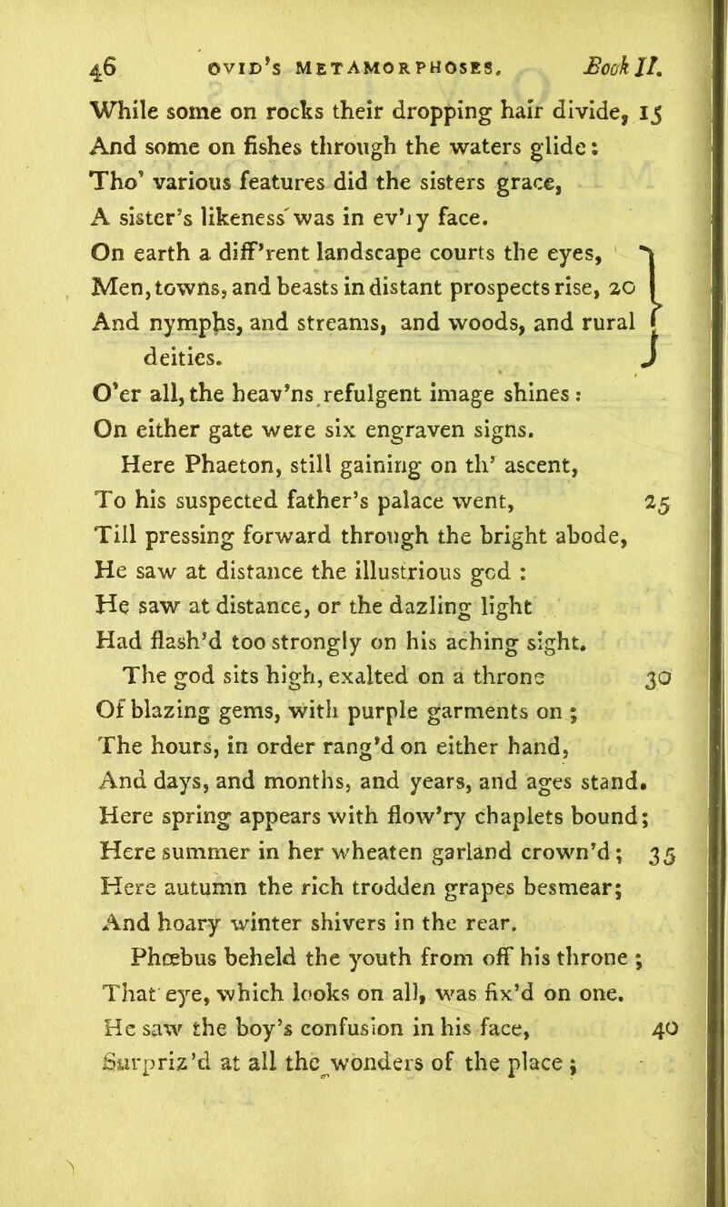 While some on rocks their dropping hair divide, 15 And some on fishes through the waters glide 1 Tho9 various features did the sisters grace, A sister’s likeness'was in ev’iy face. On earth a different landscape courts the eyes, Men, towns, and beasts in distant prospects rise, 20 And nymphs, and streams, and woods, and rural deities. O’er all, the heav’ns refulgent image shines : On either gate were six engraven signs. Here Phaeton, still gaining on tli* ascent, To his suspected father’s palace went, 25 Till pressing forward through the bright abode, He saw at distance the illustrious god : He saw at distance, or the dazling light Had flash’d too strongly on his aching sight. The god sits high, exalted on a throne 30 Of blazing gems, with purple garments on ; The hours, in order rang’d on either hand, And days, and months, and years, and ages stand. Here spring appears with flow’ry chaplets bound; Here summer in her wheaten garland crown’d; 35 Here autumn the rich trodden grapes besmear; And hoary winter shivers in the rear. Phoebus beheld the youth from off his throne ; That eye, which looks on all, was fix’d on one. He saw the hoy’s confusion in his face, 40 Surpriz’d at all the wonders of the place j 1