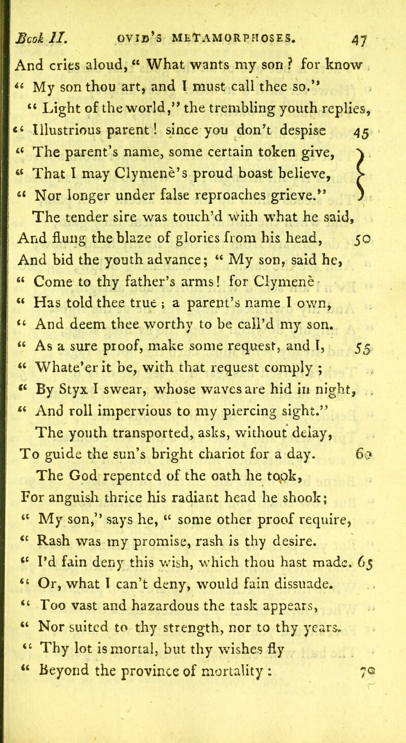 And cries aloud, “ What wants my son ? for know *« My son thou art, and I must call thee so.’* “ Light of the world,” the trembling youth replies, “ Illustrious parent! since you don’t despise 45 “ The parent’s name, some certain token give, That I may Clymene’s proud boast believe, il Nor longer under false reproaches grieve.” The tender sire was touch’d with what he said, And flung the blaze of glories from his head, 50 And bid the youth advance; “ My son, said he, “ Come to thy father’s arms! for Clymene • “ Has told thee true a parent’s name I own, <c And deem thee worthy to be call’d my son. “ As a sure proof, make some request, and I, 55 “ Whate’er it be, with that request comply ; (i By Styx I swear, whose waves are hid in night, “ And roll impervious to my piercing sight.” The youth transported, asks, without deiay, To guide the sun’s bright chariot for a day. 6$ The God repented of the oath he tqok. For anguish thrice his radiant head he shook; <c My son,” says he, “ some other proof require, Rash was my promise, rash is thy desire. “ I’d fain deny this wish, which thou hast made. 65 “ Or, what I can’t deny, would fain dissuade. “ Too vast and hazardous the task appears, “ Nor suited to thy strength, nor to thy years. “ Thy lot is mortal, but thy wishes fly “ Beyond the province of mortality : 7©