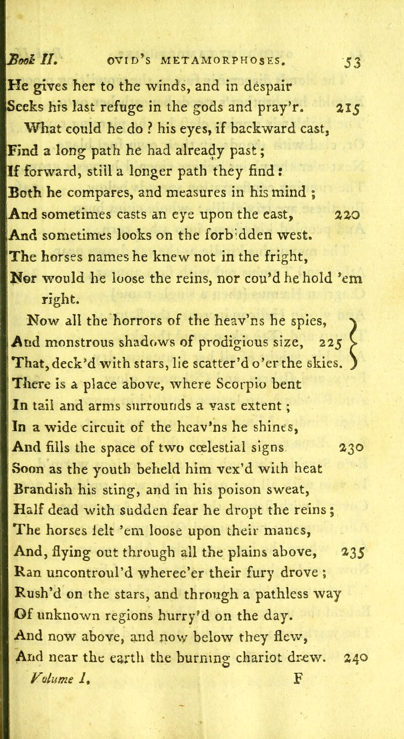 He gives her to the winds, and in despair Seeks his last refuge in the gods and pray’r. 21 $ What could he do ? his eyes, if backward cast, Find a long path he had already past; If forward, still a longer path they find : Both he compares, and measures in his mind ; jAnd sometimes casts an eye upon the east, 220 ;And sometimes looks on the forbidden west. The horses names he knew not in the fright. Nor would he loose the reins, nor cou’d he hold ’em right. Now all the horrors of the heav’ns he spies, i And monstrous shadows of prodigious size, 225 ! That, deck’d with stars, lie scatter’d o’er the skies. There is a place above, where Scorpio bent ! In tail and arms surrounds a vast extent; In a wide circuit of the heav’ns he shines, And fills the space of two ccelestial signs 230 Soon as the youth beheld him vex’d with heat Brandish his sting, and in his poison sweat, Half dead with sudden fear he dropt the reins; The horses felt ’em loose upon their manes, And, flying out through all the plains above, 235 Ran uncontroul’d wherec’er their fury drove ; Rush’d on the stars, and through a pathless way Of unknown regions hurry’d on the day. And now above, and now below they flew, And near the earth the burning chariot drew. 240 Volume Lt F